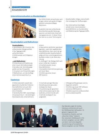 • SIHGA übersteht sowohl den
(geplanten) Ausfall der früheren
Geschäftsführer als auch den
(ungeplanten) der Inhaberin
ohne Einbußen
• Verdreifachter EBIT, zweistelliges
Umsatzwachstum – die bisherigen
Höchstwerte des Unternehmens
• Innerhalb weniger Monate
Herstellung einer gesunden
strategischen Basis
• Ausarbeitung der gesamten
Unternehmensplanung für das
laufende und kommende Jahr
• Vertrieb strategisch neu
aufgestellt
• Margenverfall gestoppt und ins
Gegenteil verkehrt
• Einführung neuer ERP Software
und eines CRM Systems
• Etablierung einer professionellen
Kommunikationspolitik
Die SIHGA GmbH verzeichnete nach
einigen Jahren sehr guten Erfolges
plötzlich unterplanmäßiges
Wachstum.
Zusätzlich trat eine schleichende
Verschlechterung der Deckungs-
spannen und damit des Unterneh-
mensgewinnes ein. In dieser Situa-
tion kam es zu einer Trennung der
Gesellschafter infolge unterschiedli-
cher strategischer Auffassungen.
Das Unternehmen benötigte
schnell einen interimistischen
Geschäftsführer zur Kurskorrektur
und Abdeckung des Tagesgeschäfts.
Hauptaufgaben…
• Identifikation der Ursachen des
schleichenden Margenverfalls
• Das Tagesgeschäft
aufrechterhalten
• SIHGA wieder auf Erfolgskurs
bringen
…und Maßnahmen
• Entwicklung und Etablierung
einer neuen Vertriebsstrategie
• Korrektur der Vertriebswege-
politik und der Preispolitik
• Umsetzen von Preiserhöhungen
• Maßnahmen, um das künftige
Unternehmenswachstum zu
sichern
• Übernahme sämtlicher operativer
Agenden, zuerst der wegfallenden
Geschäftsführer, dann auch der ge-
schäftsführenden Gesellschafterin
aufgrund ihres unvorhergesehenen
Ausfalles mitten in der Restruktu-
rierung
• „Auffangen“ der Belegschaft nach
einem Unfall der Inhaberin
• Einarbeitung des neuen
Geschäftsführers
• Komplette Unternehmensplanung
auf neuer Basis
• Einführung eines neuen
ERP-Systems
Unternehmenssituation zu Mandatsbeginn
Hauptaufgaben und Maßnahmen
Ergebnisse
Bildquelle:Petair-Fotolia
Bildquelle:www.ingo-bartussek.de
Das Mandat sorgte für breites
Interesse und konnte sich auch
bei Wettbewerben behaupten. Es
gewann insgesamt drei
Constantinus-Awards, auch als
„Branchen-Oskar” bekannt.
Der erste beim Wettbewerb in Ös-
terreich (vergeben von der UBIT)
und dann noch eine doppelte
Auszeichnung auf europäischer
Ebene (vergeben von der FEACO).
4
Einsatzbericht
SLIM Management GmbH
SLIM Management GmbH
 