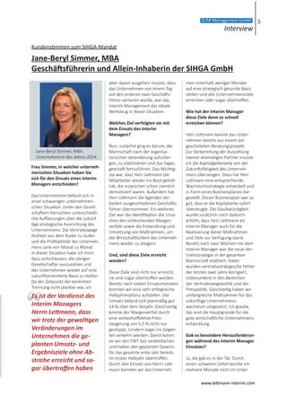 Kundenstimmen zum SIHGA-Mandat
Jane-Beryl Simmer, MBA
Geschäftsführerin und Allein-Inhaberin der SIHGA GmbH
Frau Simmer, in welcher unterneh-
merischen Situation haben Sie
sich für den Einsatz eines Interim
Managers entschieden?
Das Unternehmen befand sich in
einer schwierigen unternehmeri-
schen Situation. Unter den Gesell-
schaftern herrschten unterschiedli-
che Auffassungen über die zukünf-
tige strategische Ausrichtung des
Unternehmens. Die Vertriebswege
drohten aus dem Ruder zu laufen
und die Profitabilität des Unterneh-
mens sank von Monat zu Monat.
In dieser Situation habe ich mich
dazu entschlossen, die übrigen
Gesellschafter auszuzahlen und
das Unternehmen wieder auf eine
zukunftsorientierte Basis zu stellen.
Da der Zeitpunkt der konkreten
Trennung nicht planbar war, ich
aber davon ausgehen musste, dass
das Unternehmen von einem Tag
auf den anderen zwei Geschäfts-
führer verlieren würde, war das
Interim Management das ideale
Werkzeug in dieser Situation.
Welches Ziel verfolgten sie mit
dem Einsatz des Interim
Managers?
Nun, zunächst ging es darum, die
Mannschaft nach der organisa-
torischen Veränderung aufzufan-
gen, zu stabilisieren und das Tages-
geschäft fortzuführen. Das Wichtig-
ste war, dass Herr Lettmann die
Mitarbeiter wieder ins Boot geholt
hat, die inzwischen schon ziemlich
demotiviert waren. Außerdem hat
Herr Lettmann die Agenden der
beiden ausgeschiedenen Geschäfts-
führer übernommen. Ein weiteres
Ziel war die Identifikation der Ursa-
chen des schleichenden Margen-
verfalls sowie die Entwicklung und
Umsetzung von Maßnahmen, um
die Wirtschaftlichkeit des Unterneh-
mens wieder zu steigern.
Und, sind diese Ziele erreicht
worden?
Diese Ziele sind nicht nur erreicht,
sie sind sogar übertroffen worden.
Bereits nach sieben Einsatzmonaten
konnten wir eine sehr erfolgreiche
Halbjahresbilanz aufstellen. Der
Umsatz befand sich planmäßig gut
14 % über dem Vorjahr. Gleichzeitig
konnte der Margenverfall durch
eine verkaufseffektive Preis-
steigerung von 5,5 % nicht nur
gestoppt, sondern sogar ins Gegen-
teil verkehrt werden. Damit konnt-
en wir den EBIT fast verdreifachen
und hatten den geplanten Gewinn
für das gesamte erste Jahr bereits
im ersten Halbjahr übertroffen.
Durch den Einsatz von Herrn Lett-
mann konnten wir das Unterneh-
men innerhalb weniger Monate
auf eine strategisch gesunde Basis
stellen und alle Unternehmensziele
erreichen oder sogar übertreffen.  
Wie hat der Interim Manager
diese Ziele denn so schnell
erreichen können?
Herr Lettmann kannte das Unter-
nehmen bereits aus einem vor-
geschalteten Beratungsprojekt.
Zur Vorbereitung der Auszahlung
meiner ehemaligen Partner musste
ich die Kapitalgeberseite von der
Zukunftsfähigkeit des Unterneh-
mens überzeugen. Dazu hat Herr
Lettmann eine entsprechende
Wachstumsstrategie entwickelt und
in Form eines Businessplanes dar-
gestellt. Dieser Businessplan war so
gut, dass er die Kapitalseite sofort
überzeugte. Die Glaubwürdigkeit
wurde zusätzlich noch dadurch
erhöht, dass Herr Lettmann als
Interim Manager auch für die
Realisierung dieser Maßnahmen
und Ziele zur Verfügung stand.
Bereits nach zwei Wochen mit dem
Interim Manager war die neue Ver-
triebsstrategie in der gesamten
Mannschaft etabliert. Dabei
wurden vertriebsstrategische Fehler
der letzten zwei Jahre korrigiert,
insbesondere in den Bereichen
der Vertriebswegepolitik und der
Preispolitik. Gleichzeitig haben wir
umfangreiche Maßnahmen für das
zukünftige Unternehmens-
wachstum umgesetzt. Ich glaube,
das sind die Hauptgründe für die
gute wirtschaftliche Unternehmens-
entwicklung.
Gab es besondere Herausforderun-
gen während des Interim Manager
Einsatzes?
Ja, die gab es in der Tat. Durch
einen schweren Unfall konnte ich
mehrere Monate nicht im Unter-
Es ist der Verdienst des
Interim Managers
Herrn Lettmann, dass
wir trotz der gewaltigen
Veränderungen im
Unternehmen die ge-
planten Umsatz- und
Ergebnisziele ohne Ab-
striche erreicht und so-
gar übertroffen haben
Jane-Beryl Simmer, MBA.
Unternehmerin des Jahres 2014.
5
Interview
SLIM Management GmbH
www.lettmann-interim.com
 
