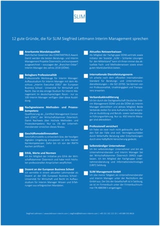 Siegfried Lettmann | www.lettmann-interim.com | siegfried@lettmann-interim.com | +49 151 141 121 33 | +43 680 555 8616
Anerkannte Mandatsqualität
Mehrfacher Gewinner des CONSTANTINUS Award.
Damit werden die besten Beratungs- und Interim
Management Projekte Österreichs und europaweit
ausgezeichnet – sozusagen der „Branchen-Oskar“.
Interim Manager des Jahres 2018 (DÖIM).
Belegbare Professionalität
Professionelle Werkzeuge für Interim Manager:
Aufbaustudium für Interim Manager mit dem Ab-
schluss „Interim Executive (EBS)“ der European
Business School - Universität für Wirtschaft und
Recht. Das ist das einzige Studium für Interim Ma-
nagement im deutschsprachigen Raum - nur ca.
100 Interim Manager verfügen über diese Ausbil-
dung.
Nachgewiesene Methoden- und Prozess-
kompetenz
Qualifizierung als „Certified Management Consul-
tant (CMC)“ der Wirtschaftskammer Österreich.
Damit Nachweis über höchste Methoden- und
Prozesskompetenz. Nur ca. 1% der Unterneh-
mensberater erreichen dieses Niveau.
Geschäftsmodellinnovation
Geschäftsmodelle zu entwickeln bzw. der heutigen
digitalen Umgebung anzupassen ist eine meiner
Kernkompetenzen. Dafür bin ich von der RWTH
Aachen zertifiziert.
Ethik, Werte und Normen
Ich bin Mitglied der Initiative pro Ethik der Wirt-
schaftskammer Österreich und habe mich höchs-
ten professionellen Ansprüchen verpflichtet.
Dozent an der European Business School
Ich vermittle in einem aktuellen Lehrmandat als
Dozent an der EBS European Business School -
Universität für Wirtschaft und Recht im Aufbau-
studium für Interim Manager Wissen und Erfah-
rungen aus erfolgreichen Mandaten.
Aktuelles Netzwerkwissen
Als Mitglied der Fachgruppe DDIM.vertrieb sowie
Initiator der Sozietät „SLIM – Schlanke Lösungen
für den Mittelstand“ kann ich Ihnen immer das ak-
tuellste Fach- und Methodenwissen sowie einen
guten Marktüberblick bieten.
Internationale Dienstleistungsnorm
Ich arbeite nach dem offiziellen internationalen
Standard für Beratungs- und Unternehmens-
dienstleistungen – die ISO 20700. Sie können von
mir Professionalität, Unabhängigkeit und Transpa-
renz erwarten.
Verbandsakkreditierung
Ich bin durch die Dachgesellschaft Deutsches Inte-
rim Management DDIM und die DÖIM als Interim
Manager akkreditiert und aktives Mitglied. Beide
Verbände stellen für eine Aufnahme hohe Ansprü-
che an Ausbildung und Berufs- sowie nachweisba-
re Führungserfahrung. Nur ca. 450 Interim Mana-
ger sind akkreditiert.
Professionell versichert
Ich habe sie zwar noch nicht gebraucht, aber für
den Fall der Fälle sind evtl. Vermögensschäden
durch fehlerhafte Beratung oder Entscheidungen
durch eine Haftpflicht-Versicherung gedeckt.
Selbstständiger Unternehmer
Ich bin selbstständiger Unternehmer und bin als
Unternehmensberater und Interim Manager bei
der Wirtschaftskammer Österreich (WKO) zuge-
lassen. Ich bin Mitglied der Fachgruppe Unter-
nehmensberatung und Informationstechnologie
(UBIT) Salzburg.
SLIM Management GmbH
Ich übe meine Tätigkeit als Unternehmensberater
und Interim Manager unter der Rechtsform der
GmbH aus. Der Sitz der Gesellschaft ist in Salzburg,
sie ist im Firmenbuch unter der Firmenbuchnum-
mer FN 488398 h eingetragen.
12 gute Gründe, die für SLIM Siegfried Lettmann Interim Management sprechen
 