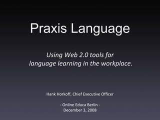 Hank Horkoff, Chief Executive Officer - Online Educa Berlin - December 3, 2008 Using Web 2.0 tools for  language learning in the workplace. Praxis Language 