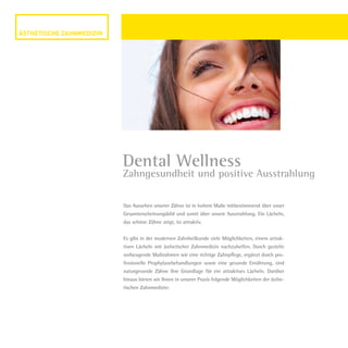 Das Aussehen unserer Zähne ist in hohem Maße mitbestimmend über unser
Gesamterscheinungsbild und somit über unsere Ausstrahlung. Ein Lächeln,
das schöne Zähne zeigt, ist attraktiv.
Es gibt in der modernen Zahnheilkunde viele Möglichkeiten, einem attrak-
tiven Lächeln mit ästhetischer Zahnmedizin nachzuhelfen. Durch gezielte
vorbeugende Maßnahmen wie eine richtige Zahnpflege, ergänzt durch pro-
fessionelle Prophylaxebehandlungen sowie eine gesunde Ernährung, sind
naturgesunde Zähne Ihre Grundlage für ein attraktives Lächeln. Darüber
hinaus bieten wir Ihnen in unserer Praxis folgende Möglichkeiten der ästhe-
tischen Zahnmedizin:
Dental Wellness
Zahngesundheit und positive Ausstrahlung
Dr.Liermann Imagebroschüre.indd 10 13.07.09 12:09
 