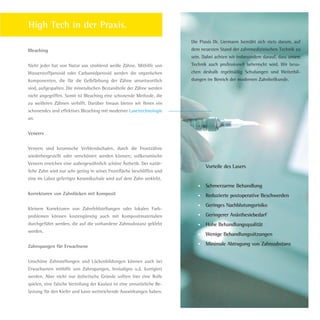 Bleaching
Nicht jeder hat von Natur aus strahlend weiße Zähne. Mithilfe von
Wasserstoffperoxid oder Carbamidperoxid werden die organischen
Komponenten, die für die Gelbfärbung der Zähne verantwortlich
sind, aufgespalten. Die mineralischen Bestandteile der Zähne werden
nicht angegriffen. Somit ist Bleaching eine schonende Methode, die
zu weißeren Zähnen verhilft. Darüber hinaus bieten wir Ihnen ein
schonendes und effektives Bleaching mit moderner Lasertechnologie
an.
Veneers
Veneers sind keramische Verblendschalen, durch die Frontzähne
wiederhergestellt oder verschönert werden können; vollkeramische
Veneers erreichen eine außergewöhnlich schöne Ästhetik. Der natür-
liche Zahn wird nur sehr gering in seiner Frontfläche beschliffen und
eine im Labor gefertigte Keramikschale wird auf dem Zahn verklebt.
Korrekturen von Zahnlücken mit Komposit
Kleinere Korrekturen von Zahnfehlstellungen oder lokalen Farb-
problemen können kostengünstig auch mit Kompositmaterialien
durchgeführt werden, die auf die vorhandene Zahnsubstanz geklebt
werden.
Zahnspangen für Erwachsene
Unschöne Zahnstellungen und Lückenbildungen können auch bei
Erwachsenen mithilfe von Zahnspangen, Invisaligns u.ä. korrigiert
werden. Aber nicht nur ästhetische Gründe sollten hier eine Rolle
spielen, eine falsche Verteilung der Kaulast ist eine unnatürliche Be-
lastung für den Kiefer und kann weitreichende Auswirkungen haben.
High Tech in der Praxis.
Die Praxis Dr. Liermann bemüht sich stets darum, auf
dem neuesten Stand der zahnmedizinischen Technik zu
sein. Dabei achten wir insbesondere darauf, dass unsere
Technik auch professionell beherrscht wird. Wir besu-
chen deshalb regelmäßig Schulungen und Weiterbil-
dungen im Bereich der modernen Zahnheilkunde.
Vorteile des Lasers
Schmerzarme Behandlung
Reduzierte postoperative Beschwerden
Geringes Nachblutungsrisiko
Geringerer Anästhesiebedarf
Hohe Behandlungsqualität
Wenige Behandlungssitzungen
Minimale Abtragung von Zahnsubstanz
Dr.Liermann Imagebroschüre.indd 11 13.07.09 12:09
 