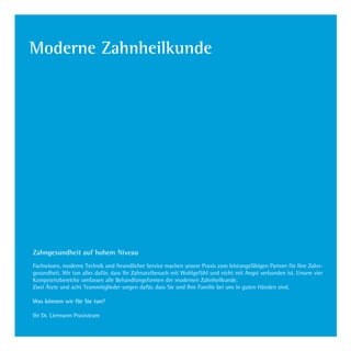 Moderne Zahnheilkunde
Zahngesundheit auf hohem Niveau
 
Fachwissen, moderne Technik und freundlicher Service machen unsere Praxis zum leistungsfähigen Partner für Ihre Zahn-
gesundheit. Wir tun alles dafür, dass Ihr Zahnarztbesuch mit Wohlgefühl und nicht mit Angst verbunden ist. Unsere vier
Kompetenzbereiche umfassen alle Behandlungsformen der modernen Zahnheilkunde.
Zwei Ärzte und acht Teammitglieder sorgen dafür, dass Sie und Ihre Familie bei uns in guten Händen sind.
Was können wir für Sie tun?
Ihr Dr. Liermann Praxisteam
Dr.Liermann Imagebroschüre.indd 15 13.07.09 12:09
 