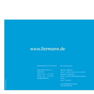 www.liermann.de
Wir sind für Sie da:
Montag + Mittwoch
08.15 - 13.30 Uhr und 14.30 - 18.30 Uhr
Dienstag + Donnerstag
07.00 - 19.30 Uhr (durchgehend geöffnet)
Freitag
08.15 - 13.00 Uhr
und außerhalb dieser Zeiten
nach Vereinbarung
Zahnarztpraxis Dr. Eric Liermann
Hohenzollernring 16-18
50672 Köln
Telefon 0221 - 2 57 40 25
Telefax 0221 - 2 57 46 61
info@liermann.de
Dr.Liermann Imagebroschüre.indd 16 13.07.09 12:09
 