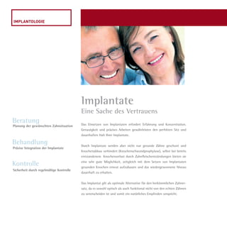 Das Einsetzen von Implantaten erfordert Erfahrung und Konzentration.
Genauigkeit und präzises Arbeiten gewährleisten den perfekten Sitz und
dauerhaften Halt Ihrer Implantate.
Durch Implantate werden aber nicht nur gesunde Zähne geschont und
Knochenabbau verhindert (Knochenschwundprophylaxe), selbst bei bereits
entstandenem  Knochenverlust durch Zahnfleischentzündungen bieten sie
eine sehr gute Möglichkeit, zeitgleich mit dem Setzen von Implantaten
gesunden Knochen erneut aufzubauen und das wiedergewonnene Niveau
dauerhaft zu erhalten.
Das Implantat gilt als optimale Alternative für den herkömmlichen Zahner-
satz, da es sowohl optisch als auch funktional nicht von den echten Zähnen
zu unterscheiden ist und somit ein natürliches Empfinden verspricht.
Implantate
Eine Sache des Vertrauens
Beratung
Behandlung
Kontrolle
Planung der gewünschten Zahnsituation
Präzise Integration der Implantate
Sicherheit durch regelmäßige Kontrolle
Dr.Liermann Imagebroschüre.indd 6 13.07.09 12:09
 