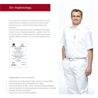 Dr. Liermann kann im Bereich der Implantologie auf eine zwanzig-
jährige Erfahrung zurückgreifen und hat bereits mehrere tausend
Implantate gesetzt. Er zählt auf diesem Gebiet deshalb zu den
Spezialisten.
Dr. Eric Liermann zählt Parodontologie, Laserheilkunde und Implan-
tologie zu seinen Tätigkeitsschwerpunkten. Zusätzlich erhielt Herr
Dr. Liermann 2005 vom Bundesverband der implantologisch tätigen
Zahnärzte (BDIZ) ein Zertifikat über sein implantologisches Know-
how.
Der Implantologe.
Mitgliedschaften von Dr. Eric Liermann
Bundesverband der implantologisch tätigen Zahnärzte in Europa (BDIZ)
Deutsche Gesellschaft für Laserzahnheilkunde e.V. (DGL)
Deutsche Gesellschaft für Zahn-, Mund- und Kieferkrankheiten (DGZMK)
Deutsche Gesellschaft für Qualitätssicherung in der Zahnmedizin e.V. (DGQZ)
Deutscher Zahnärzteverband (DZV)
Freier Verband Deutscher Zahnärzte (FVDZ)
Dr.Liermann Imagebroschüre.indd 7 13.07.09 12:09
 