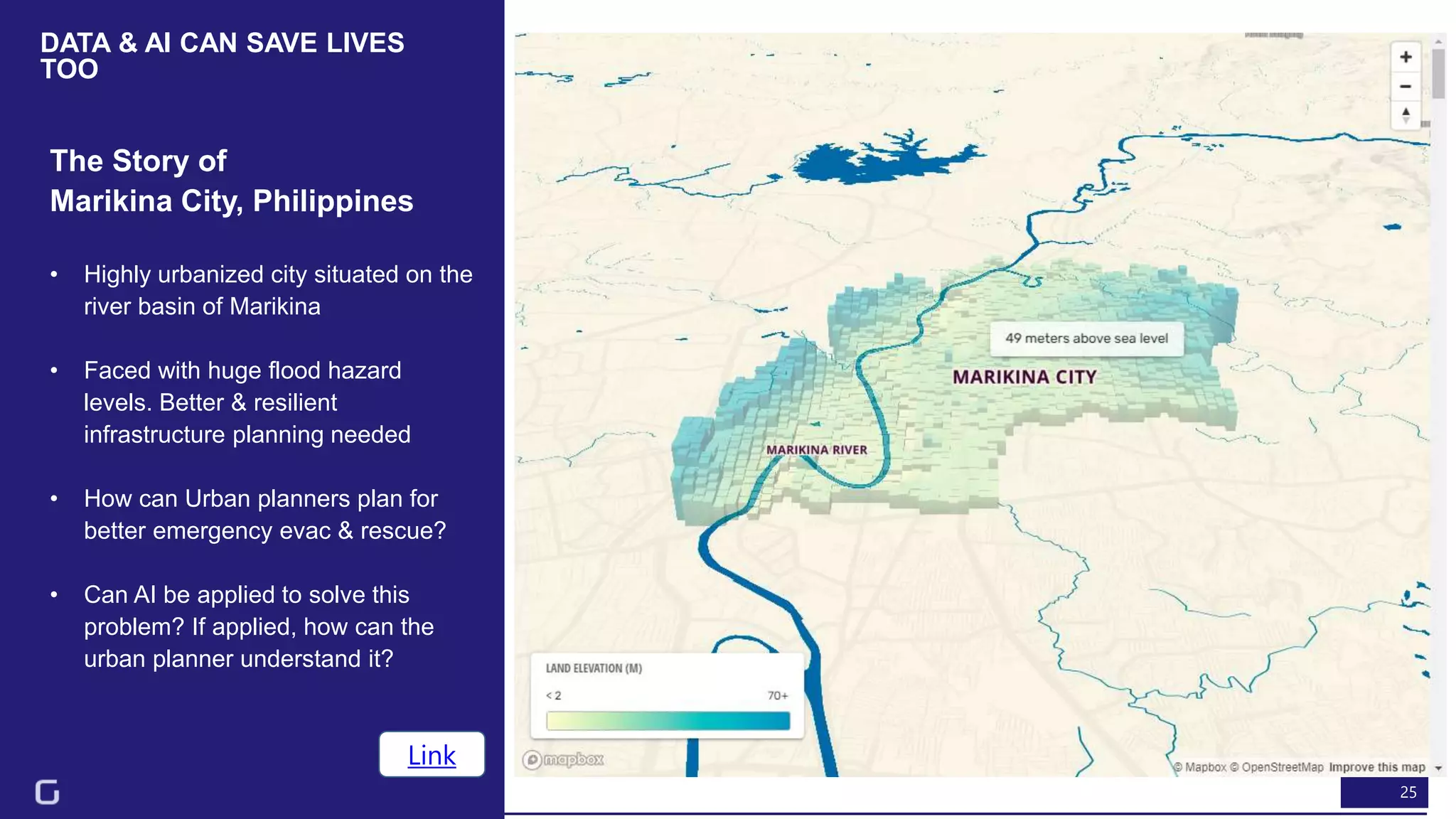 25
DATA & AI CAN SAVE LIVES
TOO
The Story of
Marikina City, Philippines
Link
• Highly urbanized city situated on the
river basin of Marikina
• Faced with huge flood hazard
levels. Better & resilient
infrastructure planning needed
• How can Urban planners plan for
better emergency evac & rescue?
• Can AI be applied to solve this
problem? If applied, how can the
urban planner understand it?
 