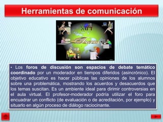 • Los foros de discusión son espacios de debate temático
coordinado por un moderador en tiempos diferidos (asincrónico). El
objetivo educativo es hacer públicas las opiniones de los alumnos
sobre una problemática, mostrando los acuerdos y desacuerdos que
los temas suscitan. Es un ambiente ideal para dirimir controversias en
el aula virtual. El profesor-moderador podría utilizar el foro para
encuadrar un conflicto (de evaluación o de acreditación, por ejemplo) y
situarlo en algún proceso de diálogo raciocinante.
 