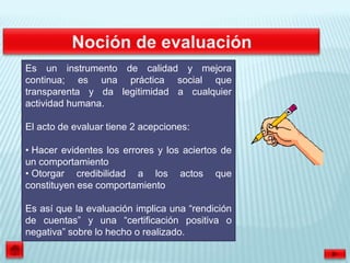 Es un instrumento de calidad y mejora
continua; es una práctica social que
transparenta y da legitimidad a cualquier
actividad humana.

El acto de evaluar tiene 2 acepciones:

• Hacer evidentes los errores y los aciertos de
un comportamiento
• Otorgar credibilidad a los actos que
constituyen ese comportamiento

Es así que la evaluación implica una “rendición
de cuentas” y una “certificación positiva o
negativa” sobre lo hecho o realizado.
 