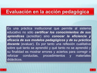 Es una práctica institucional que permite al sistema
educativo no sólo certificar los conocimientos de sus
aprendices (acreditar) sino conocer la eficiencia y
eficacia de sus modelos pedagógicos y de su práctica
docente (evaluar). Es por tanto una reflexión cualitativa
sobre qué tanto se aprendió y qué tanto no se aprendió y
su finalidad es mostrar errores y aciertos para corregir o
reforzar conductas, procedimientos y materiales
didácticos.
 
