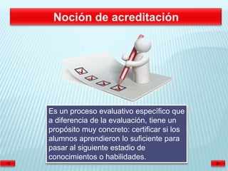 Es un proceso evaluativo específico que
a diferencia de la evaluación, tiene un
propósito muy concreto: certificar si los
alumnos aprendieron lo suficiente para
pasar al siguiente estadio de
conocimientos o habilidades.
 