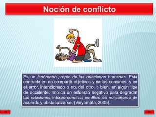 Es un fenómeno propio de las relaciones humanas. Está
centrado en no compartir objetivos y metas comunes, y en
el error, intencionado o no, del otro, o bien, en algún tipo
de accidente. Implica un esfuerzo negativo para degradar
las relaciones interpersonales; conflicto es no ponerse de
acuerdo y obstaculizarse. (Vinyamata, 2005).
 