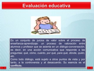 Es un conjunto de juicios de valor sobre el proceso de
enseñanza-aprendizaje: un proceso de valoración entre
alumnos y profesor que se asienta en un diálogo-conversación,
es decir, en una acción comunicativa que responde a las
preguntas: qué, cómo, cuánto, por qué, para qué, dónde, quién,
etc.
Como todo diálogo, está sujeto a otros puntos de vista y por
tanto, a la controversia y al desacuerdo. Su esencia es el
conflicto.
 