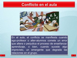 En el aula, el conflicto se manifiesta cuando
ego-profesor o alter-alumnos comete un error
que altera o perjudica el proceso de enseñanza-
aprendizaje, o bien, cuando sucede algo
imprevisto, un emergente que degrada las
relaciones en el grupo.
 