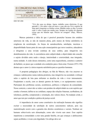 ISSN 1981-2566

                       “Vivi dez anos no abrigo. Agora, trabalho como eletricista. O que
                       aprendi [...] foi saber o que era meu e o que não era. Foi o espírito de
                       lutar para conquistar as minhas coisas. Batalho todos os dias. Levanto
                       cedo e volto à tarde pra minha casa. Sempre me lembro de algumas
                       coisas que me falaram aqui. Preciso ter coragem” (Dep., Marcos,
                       1995).
        Marcos patenteia a idéia de que é possível preencher lacunas dos estádios
anteriores da vida, se não de maneira plena, pelo menos de forma satisfatória às
exigências da socialização. As forças de autodescoberta, satisfação, incerteza e
disponibilidade fazem parte de uma ação emancipatória que move usuários, educadores
e dirigentes a uma revisão contínua de seus sonhos, para integrá-los nos
desdobramentos da vida. A coexistência entre subjetividade e objetividade não concebe
o sujeito dividido entre razão e desejo, interioridade e exterioridade, mas integrado,
numa unidade. A cisão desses elementos, como uma esquizofrenia, constitui o canteiro
da barbárie, ao passo que a unidade cria condições para o bem-estar. Fromm (1971:170)
destaca que o amor é a única resposta satisfatória para as questões humanas.

        A proposta pedagógica dos abrigos, na fala de Marcos, não visa encerrar as
crianças e adolescentes numa redoma protetora, mas integrá-los na sociedade e reforçar
neles o espírito de luta para enfrentar os desafios da vida e viver intensamente.
Freqüentam a escola, com os demais garotos do bairro, e os equipamentos sociais.
Participam dos problemas sociais, econômicos, políticos e religiosos da comunidade.
Nesse contexto, o amor não se reduz a um produto da subjetividade ou a um espírito que
conduz o homem; define-se no cotidiano, espaço das relações fraternas, acolhedoras, de
tolerância, partilha, compreensão e orientação, dos valores éticos. Na tradição cristã, o
amor que tem por condição a prática da justiça social.

        A importância do amor como constitutivo da realização humana não significa
excluir a necessidade da satisfação de outros carecimentos radicais, pois sua
materialização ocorre com a garantia dos direitos econômicos e sociais. Nenhum ser
humano sobreviveria sem alimentação, como não viveria sem amor. Esse espírito
impulsiona a comunidade a criar uma grande família, em que crianças e adolescentes
sejam acolhidos e vivam com dignidade. Um abrigo deve ser
 
