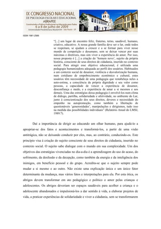 ISSN 1981-2566

                       “[...] um lugar de encontro feliz, fraterno, terno, saudável, humano,
                       criativo, educativo. A nossa grande família deve ser o lar, onde todos
                       se respeitam, se ajudam a crescer e a se formar para viver nesse
                       mundo de competição e desumano, sem se deixar vencer por suas
                       máximas e diretrizes, mas sim viver a experiência do amor. Por isso,
                       nossa proposta é [...] a criação do „homem novo‟, sujeito da própria
                       história, consciente de seus direitos de cidadania, inserido no contexto
                       social. Para atingir esse objetivo educacional, é utilizada uma
                       pedagogia humanizadora adequada ao perfil dos usuários. Habituados
                       a um contexto social de desamor, violência e desvalorização humana,
                       num cotidiano de empobrecimento econômico e cultural, estes
                       usuários têm necessidade de uma pedagogia que restabeleça neles a
                       auto-estima, a consciência da própria dignidade e seu valor como
                       pessoas, a capacidade de vencer a experiência de desamor,
                       desconfiança e medo, e a experiência de amar a si mesmos e aos
                       demais. Uma das estratégias dessa pedagogia é envolvê-los num clima
                       de diálogo, partilha, solidariedade e afetividade, no ambiente do Lar,
                       junto à conscientização dos seus direitos, deveres e necessidade do
                       empenho na autopromoção, como também a libertação de
                       questionáveis „generosidades‟, manipulações e dirigismos, tudo isso
                       na medida das possibilidades individuais” (Relatório Anual do LMSJ,
                       1989:7).


        Daí a importância de dirigir ao educando um olhar humano, para ajudá-lo a
apropriar-se dos fatos e acontecimentos e transformá-los, a partir de uma visão
antitrágica, não se deixando conduzir por eles, mas, ao contrário, conduzindo-os. Este
princípio visa à criação do sujeito consciente de seus direitos de cidadania, inserido no
contexto social. O sujeito sabe dialogar com o mundo em sua complexidade. Um dos
objetivos das estratégias vivenciadas no dia-a-dia é a aprendizagem do uso do acaso, do
sofrimento, da desilusão e da decepção, como também da energia e da inteligência dos
inimigos, em benefício pessoal e do grupo. Acredita-se que o sujeito sempre pode
mudar a si mesmo e ao outro. Não existe uma explicação única e um único fator
determinante da mudança, mas vários fatos e interpretações para ela. Por esta ótica, os
abrigos devem transformar em ato pedagógico e político o amor pelas crianças e
adolescentes. Os abrigos deveriam ser espaços saudáveis para acolher a criança e o
adolescente abandonados e impulsioná-los a dar sentido à vida, a elaborar projetos de
vida, a praticar experiências de solidariedade e viver a cidadania, sem se transformarem
 