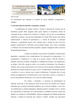 ISSN 1981-2566

em instrumentos que impeçam os usuários de serem solidários, protagonistas e
cidadãos.

3. Uma descrição do educador: concepções e atuação

        A problemática do abrigo convida a retomar a discussão da terceira tese de
Feuerbach, quando Marx pergunta sobre quem educará os educadores, dentro da
concepção de que o homem faz a história e a história o faz, de que as circunstâncias
modificam as pessoas e são por elas modificadas. No século XXI, autores como Morin
redimensionam a reforma do pensamento e a missão do educador. A educação
ultrapassa a competência técnica, pois contribui para a fruição da ética. Ela deve
preparar o profissional e o indivíduo, em sua relação consigo, com o outro, a sociedade
e o Planeta. Este movimento permite responder a algumas indagações sobre o processo
de aprendizagem humana.

                      A práxis do educador social permite ressignificar conhecimentos
adquiridos e apreender novos conhecimentos. Na construção do conhecimento, “[...]
compreender é modificar-se, é ir além de si mesmo” (Sartre, 1967:20). Percebe o
educador social que a história, a biografia e a realidade das crianças e dos adolescentes,
no abrigo e fora dele, escapa ao saber e aos conceitos cristalizados. Sua formação é
contínua, uma vez que cada encontro com o outro ou com as questões cotidianas produz
alterações nas formas de pensar, de agir e de ser. O conhecimento cristalizado massacra
a incerteza e o novo e, muitas vezes, conduz à indiferença. O educador deve ter uma
postura de engajamento e de abertura para o novo, agir entre a certeza e a incerteza. É
por isso que podemos afirmar que viver é estar no campo do perigo.

                      Em síntese, a formação e o processo de aprendizagem do
educador social não se dão apenas por meio de um curso, mas formam um conjunto
articulado, que vai desde a formação acadêmica, até a vivência cotidiana, e vice-versa.
Ao problematizar a questão pedagógica, Benjamin permite considerar como a maioria
dos especialistas em educação erra ao desconsiderar a realidade social das crianças das
famílias em situação de vulnerabilidade. Algumas pedagogias de fachada progressista
reduzem a situação de mal-estar das crianças à família. Acredito que precisamos
 
