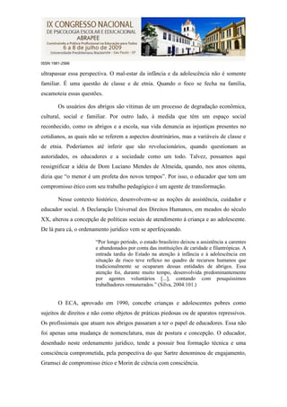 ISSN 1981-2566

ultrapassar essa perspectiva. O mal-estar da infância e da adolescência não é somente
familiar. É uma questão de classe e de etnia. Quando o foco se fecha na família,
escamoteia essas questões.

        Os usuários dos abrigos são vítimas de um processo de degradação econômica,
cultural, social e familiar. Por outro lado, à medida que têm um espaço social
reconhecido, como os abrigos e a escola, sua vida denuncia as injustiças presentes no
cotidianos, as quais não se referem a aspectos doutrinários, mas a variáveis de classe e
de etnia. Poderíamos até inferir que são revolucionários, quando questionam as
autoridades, os educadores e a sociedade como um todo. Talvez, possamos aqui
ressignificar a idéia de Dom Luciano Mendes de Almeida, quando, nos anos oitenta,
dizia que “o menor é um profeta dos novos tempos”. Por isso, o educador que tem um
compromisso ético com seu trabalho pedagógico é um agente de transformação.

        Nesse contexto histórico, desenvolvem-se as noções de assistência, cuidador e
educador social. A Declaração Universal dos Direitos Humanos, em meados do século
XX, alterou a concepção de políticas sociais de atendimento à criança e ao adolescente.
De lá para cá, o ordenamento jurídico vem se aperfeiçoando.

                       “Por longo período, o estado brasileiro deixou a assistência a carentes
                       e abandonados por conta das instituições de caridade e filantrópicas. A
                       entrada tardia do Estado na atenção á infância e à adolescência em
                       situação de risco teve reflexo no quadro de recursos humanos que
                       tradicionalmente se ocuparam dessas entidades de abrigos. Essa
                       atenção foi, durante muito tempo, desenvolvida predominantemente
                       por agentes voluntários [...], contando com pouquíssimos
                       trabalhadores remunerados.” (Silva, 2004:101.)


        O ECA, aprovado em 1990, concebe crianças e adolescentes pobres como
sujeitos de direitos e não como objetos de práticas piedosas ou de aparatos repressivos.
Os profissionais que atuam nos abrigos passaram a ter o papel de educadores. Essa não
foi apenas uma mudança de nomenclatura, mas de postura e concepção. O educador,
desenhado neste ordenamento jurídico, tende a possuir boa formação técnica e uma
consciência comprometida, pela perspectiva do que Sartre denominou de engajamento,
Gramsci de compromisso ético e Morin de ciência com consciência.
 