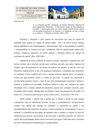 ISSN 1981-2566

                         “[...] a situação que lhe é proposta, em termos diferentes daqueles de
                         uma organização funcional.... O interventor estará em boa posição se
                         conceber a intervenção como um vasto campo transferencial, aquele
                         em que podem deslocar-se os desejos e as angústias, em que se pode
                         vir a sonhar [...]” (Michel, in Araújo: 2001, 184).


        Portanto, o educador é uma espécie de interventor que atua no campo da
realidade tanto quanto no campo da subjetividade. Ela é de difícil acesso, porque
apenas apanhamos suas manifestações e representações. Daí, a necessidade de estudá-la
e compreendê-la no contexto em que é produzida. Não há subjetividade estática,“Os
sentidos subjetivos aparecem de forma gradual e diferente dentro do espaço de
expressão do sujeito” (Rey, 2003:266).

        Apanhá-la no fazer cotidiano do sujeito excluído, oprimido, é entender que este
precisa receber, dar e produzir sentido para continuar vivendo, quer pelos impulsos da
religião, quer da esperança ou do desejo de realizar um projeto. A arte de viver dos
brasileiros empobrecidos se faz com pequenas esperanças e estratégias que encontram
no cotidiano. Como a galinha que cisca e sempre encontra alguma coisa, um pequeno
verme, um grão perdido, assim é o pobre no dia-a-dia. O sujeito em construção é
crivado pelas questões sociais e, mais do que uma sistematização conceitual e teórica, é
produto e produtor da sociedade. Podemos defini-lo como um conjunto de ações
articuladas com o mundo, dotado de autonomia, apesar das condições externas, cujas
atividades estão sempre voltadas para um objetivo. Sem essa perspectiva, ele nada é. O
sujeito é“[...] totalmente penetrado pelo mundo e pelos outros.” (Castoriadis, 1986:128).

        Neste sentido, o sujeito não é aquele que se produz a partir de uma criação
voluntarista, livre de influências externas, ou que é comandado por um movimento
externo, mas aquele que interage no cotidiano. A autonomia do sujeito e sua
interdependência lhe permitem encontrar e traçar caminhos de emancipação. O que se
defende é a existência de um espaço de manobra entre o mundo e o sujeito, no qual ele
manifesta seus desejos, suas pulsões e faz previsões e escolhas racionais. As ações do
sujeito são encaminhadas dentro desse movimento que joga o indivíduo para o encontro
do outro e lhe propicia condições para a autodescoberta.
 