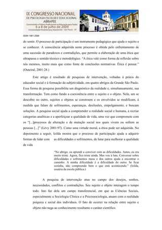 ISSN 1981-2566

do sentir. O processo de participação é um instrumento pedagógico que ajuda o sujeito a
se conhecer. A consciência adquirida neste processo é obtida pelo enfrentamento de
uma sucessão de paradoxos e contradições, que permite a elaboração de uma ética que
ultrapassa o sentido técnico e metodológico. “A ética vale como forma de reflexão sobre
nós mesmos, muito mais que como fonte de conclusões normativas. Ética é pensar.”
(Outeiral, 2001:28.)

          Este artigo é resultado de pesquisas de intervenção, voltadas à práxis do
educador social e à formação da subjetividade, em quatro abrigos da Grande São Paulo.
Essa forma de pesquisa possibilita um diagnóstico da realidade e, simultaneamente, sua
transformação. Tem como fundo a coexistência entre o sujeito e o objeto. Nela, um se
descobre no outro, sujeitos e objetos se constroem e os envolvidos se modificam, à
medida que falam de sofrimentos, esperanças, desilusões, empolgamento, e buscam
soluções. A pesquisa social ajuda a compreender a realidade social e humana, a recriar
categorias analíticas e a aperfeiçoar a qualidade de vida, uma vez que compromete com
os “[...]processos de alteração e de mutação social nos quais vivem ou sofrem as
pessoas [...]” (Lévy 2001:97). Como uma virtude moral, a ética pode ser adquirida. No
depoimento a seguir, Izilda mostra que o processo de participação ajuda a adquirir
formas de lidar com       as dificuldades e sofrimentos, de lutar para melhorar a qualidade
de vida

                          “No abrigo, eu aprendi a conviver com as dificuldades. Antes, eu era
                          muito triste. Agora, fico triste ainda. Mas vou à luta. Conversar sobre
                          dificuldades e sofrimentos meus e dos outros ajuda a encontrar o
                          caminho. A minha dificuldade é a dificuldade do outro. Se ficar
                          sozinha, não compreendo bem o que está acontecendo.” (Izilda,
                          usuária da escola pública.)


                 A pesquisa de intervenção atua no campo dos desejos, sonhos,
          necessidades, conflitos e contradições. Seu sujeito e objeto interagem o tempo
          todo. Isto faz dela um campo transferencial, em que as Ciências Sociais,
          especialmente a Sociologia Clínica e a Psicossociologia, atuam com a realidade
          psíquica e social dos indivíduos. O fato de ocorrer na relação entre sujeito e
          objeto não nega ao conhecimento resultante o caráter científico.
 