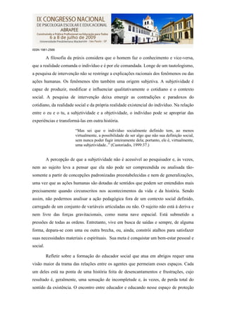 ISSN 1981-2566

          A filosofia da práxis considera que o homem faz o conhecimento e vice-versa,
que a realidade comanda o indivíduo e é por ele comandada. Longe de um tautologismo,
a pesquisa de intervenção não se restringe a explicações racionais dos fenômenos ou das
ações humanas. Os fenômenos têm também uma origem subjetiva. A subjetividade é
capaz de produzir, modificar e influenciar qualitativamente o cotidiano e o contexto
social. A pesquisa de intervenção deixa emergir as contradições e paradoxos do
cotidiano, da realidade social e da própria realidade existencial do indivíduo. Na relação
entre o eu e o tu, a subjetividade e a objetividade, o indivíduo pode se apropriar das
experiências e transformá-las em outra história.

                         “Mas sei que o indivíduo socialmente definido tem, ao menos
                         virtualmente, a possibilidade de ser algo que não sua definição social,
                         sem nunca poder fugir inteiramente dela; portanto, ele é, virtualmente,
                         uma subjetividade..” (Castoriadis, 1999:37.)


          A percepção de que a subjetividade não é acessível ao pesquisador e, às vezes,
nem ao sujeito leva a pensar que ela não pode ser compreendida ou analisada tão-
somente a partir de concepções padronizadas preestabelecidas e nem de generalizações,
uma vez que as ações humanas são dotadas de sentidos que podem ser entendidos mais
precisamente quando circunscritos nos acontecimentos da vida e da história. Sendo
assim, não podermos analisar a ação pedagógica fora de um contexto social definido,
carregado de um conjunto de variáveis articuladas ou não. O sujeito não está à deriva e
nem livre das forças gravitacionais, como numa nave espacial. Está submetido a
pressões de todas as ordens. Entretanto, vive em busca de saídas e sempre, de alguma
forma, depara-se com uma ou outra brecha, ou, ainda, constrói atalhos para satisfazer
suas necessidades materiais e espirituais. Sua meta é conquistar um bem-estar pessoal e
social.

          Refletir sobre a formação do educador social que atua em abrigos requer uma
visão maior da trama das relações entre os agentes que permeiam esses espaços. Cada
um deles está na ponta de uma história feita de desencantamentos e frustrações, cujo
resultado é, geralmente, uma sensação de incompletude e, às vezes, de perda total do
sentido da existência. O encontro entre educador e educando nesse espaço de proteção
 