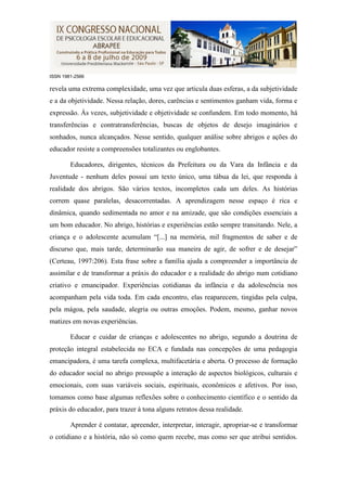 ISSN 1981-2566

revela uma extrema complexidade, uma vez que articula duas esferas, a da subjetividade
e a da objetividade. Nessa relação, dores, carências e sentimentos ganham vida, forma e
expressão. Às vezes, subjetividade e objetividade se confundem. Em todo momento, há
transferências e contratransferências, buscas de objetos de desejo imaginários e
sonhados, nunca alcançados. Nesse sentido, qualquer análise sobre abrigos e ações do
educador resiste a compreensões totalizantes ou englobantes.

        Educadores, dirigentes, técnicos da Prefeitura ou da Vara da Infância e da
Juventude - nenhum deles possui um texto único, uma tábua da lei, que responda à
realidade dos abrigos. São vários textos, incompletos cada um deles. As histórias
correm quase paralelas, desacorrentadas. A aprendizagem nesse espaço é rica e
dinâmica, quando sedimentada no amor e na amizade, que são condições essenciais a
um bom educador. No abrigo, histórias e experiências estão sempre transitando. Nele, a
criança e o adolescente acumulam “[...] na memória, mil fragmentos de saber e de
discurso que, mais tarde, determinarão sua maneira de agir, de sofrer e de desejar”
(Certeau, 1997:206). Esta frase sobre a família ajuda a compreender a importância de
assimilar e de transformar a práxis do educador e a realidade do abrigo num cotidiano
criativo e emancipador. Experiências cotidianas da infância e da adolescência nos
acompanham pela vida toda. Em cada encontro, elas reaparecem, tingidas pela culpa,
pela mágoa, pela saudade, alegria ou outras emoções. Podem, mesmo, ganhar novos
matizes em novas experiências.

        Educar e cuidar de crianças e adolescentes no abrigo, segundo a doutrina de
proteção integral estabelecida no ECA e fundada nas concepções de uma pedagogia
emancipadora, é uma tarefa complexa, multifacetária e aberta. O processo de formação
do educador social no abrigo pressupõe a interação de aspectos biológicos, culturais e
emocionais, com suas variáveis sociais, espirituais, econômicos e afetivos. Por isso,
tomamos como base algumas reflexões sobre o conhecimento científico e o sentido da
práxis do educador, para trazer à tona alguns retratos dessa realidade.

        Aprender é contatar, apreender, interpretar, interagir, apropriar-se e transformar
o cotidiano e a história, não só como quem recebe, mas como ser que atribui sentidos.
 