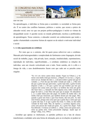 ISSN 1981-2566

Na aprendizagem, o indivíduo se forma para a sociedade e a sociedade se forma para
ele. É no centro dos conflitos humanos, políticos e sociais, que ocorre a práxis do
educador social, uma vez que seu projeto político-pedagógico é incluir as vítimas da
desigualdade social. A questão social, no mundo globalizado, recoloca a problemática
da aprendizagem. Nesse contexto, o educador constrói um conhecimento que tende a
ajudar a humanidade a encontrar formas de superar ou de reduzir o mal-estar individual
e social.

1. A vida equacionada no cotidiano

        Por mais que se o conteste, não há quem possa sobreviver sem o cotidiano.
Marcado pela heterogeneidade e complexidade de fenômenos como linguagem, divisão
social do trabalho, jogos, vida privada, lazer, emoção, imediaticidade, espontaneísmo,
reprodução do indivíduo, superficialidade..., o cotidiano estabelece as relações do
indivíduo. sem um vínculo verticalizado com o todo. Neste sentido, ele é o alfa e o
ômega da vida, e seus desdobramentos fazem com que cada um se perceba como
singular.

                      “Eu vivi em vários cantos desse mundo. Fiquei na Febem [...], fui
                      morar com minha irmã que morreu [...] Depois vivi na rua [...] Agora,
                      moro no Lar. Sempre dei duro. [...] até para roubar a gente tem que ter
                      vontade. [...] Tem dia que não tenho vontade pra nada. [...] Mas tem
                      dia que a gente tem que aproveitar, a gente topa tudo, a gente levanta
                      disposto a tudo. [...] Só que a gente tem que lembrar que tem que
                      esquecer das coisas ruins, pra lutar e se lembrar das ruins pra gente
                      não fazer mais. [...] Quando me falta alguma coisa, tenho vontade de
                      pegar do outro [...] mas Deus não quer que eu pegue. Os educadores
                      [...] e o padre falam para não pegar. Eu lembro da minha mãe e da
                      minha irmã que morreram, que também diziam pra não pegar. Mas,
                      quando a gente tem fome e quer ficar bonita, não tem jeito. Aí, bate
                      uma tristeza, porque uma coisa quer que a gente faça e outra quer que
                      a gente não faça. É aí que a gente fica triste. E, então, eu não tenho
                      vontade de fazer nada. Mas, de repente [...] acontece alguma coisa,
                      como uma pessoa dar risada pra gente. Aí, a gente fica alegre. Tudo
                      fica diferente. A tristeza vai embora. [...] Hoje, estou com quinze anos,
                      estou na quinta série. Estou procurando emprego. Ajudo aqui no
                      abrigo.” (Dep., Cris, 1994.)
. Acreditar que apenas os intelectuais, os partidos políticos ou a luta de classes
transformam a realidade seria uma forma de alienação, pois as revoluções só podem ter
 