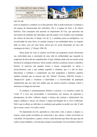 ISSN 1981-2566

êxito se atingirem o cotidiano ou se dele partirem. Não se pode minimizar o cotidiano a
um espaço de domesticação dos indivíduos. Ele é o espaço do fazer e do refazer
histórico. Esta concepção está presente no depoimento de Cris, que apresenta um
movimento do cotidiano dos indivíduos, que não podem viver isolados, mas integrados
nas esferas do dia-a-dia. O abrigo vive da “[...] confiança posta na inteligência e na
inventividade do mais fraco, na atenção extrema à sua mobilidade tática, no respeito
dado ao fraco, sem eira nem beira, móvel por ser assim desarmado em face das
estratégias do forte [...]” (Giard, 1996:19).

        Desse ponto de vista, os sujeitos envolvidos em programas sociais direcionam
sua criatividade para a construção de uma rede de solidariedade que responda às
exigências do dia-a-dia dos empobrecidos. O agir cotidiano pode criar um tecido social
favorável às mudanças históricas. Nesse sentido, clarifica as práticas sociais e subsidia a
história. O equívoco das grandes teorias é buscar compreender as macro e
microestruturas, com o que acabam negando o cotidiano, que é a arte de fazer.
Descortinar o cotidiano e compreender sua face pragmática e dinâmica significa
também entender que as pessoas não são “idiotas” (Certeau, 1996:20). Escutar o
“desprezível” ajuda a visualizar a criatividade e a inventividade da população
empobrecida que, por meio dos atalhos que ela mesma constrói, consegue resistir e
amortecer as chagas do mal-estar.

        O cotidiano é simultaneamente abstrato e concreto, e se constitui a partir do
vivido. É o locus das necessidades e carecimentos, dos desejos, da esperança e
desesperança, do ódio, violência, alegria e tristeza, das crianças e adolescentes, dos
negros, mulheres e idosos, em síntese, o espaço privilegiado de se viver a diferença.
Nele é que se abrem ao indivíduo as condições para ganhar ou perder sua vida. É nele
que se nasce, cresce, vive sofre e morre.

        No depoimento de Cris, apreende-se a luta entre a dor, o prazer, a alegria e a
tristeza, numa tensão reveladora da cosmovisão e dos valores e afetos envolvidos na
vida diária. Os educadores, o padre, a irmã e a mãe disseram que Deus não quer que ela
roube ou faça maldades, e ela luta para cumprir esse princípio. Em sua história, observa-
 