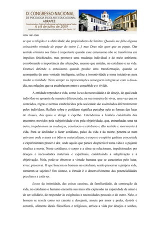 ISSN 1981-2566

se que a religião e a afetividade são propiciadores de limites: Quando me falta alguma
coisa,tenho vontade de pegar do outro [...] mas Deus não quer que eu pegue. Dar
sentido otimista aos fatos é importante quando esse entusiasmo não se transforma em
impulsos fetichizados, mas promove uma mudança individual e do meio ambiente,
corroborando a importância das alterações, mesmo que miúdas, no cotidiano e na vida.
Gramsci defende o entusiasmo quando produz uma transformação, quando se
acompanha de uma vontade inteligente, utiliza a inventividade e toma iniciativas para
mudar a realidade. Nem sempre as representações conseguem integrar-se com o dia-a-
dia, nas relações que se estabelecem entre o concebido e o vivido.

        A entidade reproduz a vida, como locus da necessidade e do desejo, do qual cada
indivíduo se apropria de maneira diferenciada, na sua maneira de viver, uma vez que os
conteúdos, regras e normas estabelecidos pela sociedade são assimilados diferentemente
pelos indivíduos. Refletir sobre o cotidiano significa perceber nele as formas das lutas
de classes, das quais o abrigo é espelho. Entendemos a história constituída dos
encontros movidos pela subjetividade e/ou pela objetividade, que, entranhadas uma na
outra, impulsionam as mudanças, constroem o cotidiano e dão sentido e movimento à
vida. Para se deslindar o fazer cotidiano, palco da vida e da morte, penetra-se num
universo onde o amor e o ódio se materializam, o corpo e o espírito ganham concretude
e experimentam prazer e dor, onde aquilo que parece desprezível toma vida e o pujante
sinaliza a morte. Neste cotidiano, o corpo e a alma se relacionam, impulsionados por
desejos e necessidades materiais e espirituais, constituindo a subjetivação e a
objetivação. Nele, pode-se observar a virtude humana que se caracteriza pelo lutar,
viver, preservar. O que buscam os homens no cotidiano, senão preservar a própria vida,
tornarem-se sujeitos? Em síntese, a virtude é o desenvolvimento das potencialidades
peculiares a cada ser.

        Locus da intimidade, das coisas caseiras, da familiaridade, da construção da
vida, no cotidiano o humano encontra sua mais alta expressão na capacidade de amar e
de ser solidário, de responder às exigências e necessidades pessoais e do outro. Nele, o
homem se revela como ser carente e desejante, anseia por amor e poder, destrói e
constrói, alimenta ideais filosóficos e religiosos, arrisca a vida por desejos e sonhos,
 