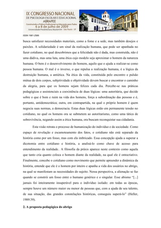 ISSN 1981-2566

busca satisfazer necessidades materiais, como a fome e a sede, mas também desejos e
paixões. A solidariedade é um sinal da realização humana, que pode ser apanhada no
fazer cotidiano, no qual descobrimos que a felicidade não é dada, mas construída, não é
uma dádiva, mas uma luta, uma ética cujo modelo seja aproximar o homem da natureza
humana. O bem é o desenvolvimento do homem, aquilo que o ajuda a realizar-se como
pessoa humana. O mal é o inverso, o que repulsa a realização humana, é a lógica da
destruição humana, a antiética. Na ética da vida, constituída pelo encontro e pulsão
mútua de dois corpos, subjetividade e objetividade devem buscar e encontrar o caminho
da alegria, para que os homens sejam felizes cada dia. Percebe-se nas práticas
pedagógicas e assistenciais a coexistência de duas lógicas: uma autoritária, que decide
sobre o que é bom e ruim na vida dos homens, força a subordinação das pessoas e é,
portanto, antidemocrática; outra, em contrapartida, na qual o próprio homem é quem
negocia suas normas, a democracia. Estas duas lógicas estão em permanente tensão no
cotidiano, no qual os homens ora se submetem ao autoritarismo, como uma tática de
sobrevivência, negando assim a ética humana, ora buscam reconquistar sua cidadania.

        Esta visão retrata o processo de humanização do indivíduo e da sociedade. Como
espaço de revelação e escamoteamento dos fatos, o cotidiano não está separado da
história como por um fosso, mas com ela imbricado. Essa concepção ajuda a superar a
dicotomia entre cotidiano e história, a analisá-lo como chave de acesso para
entendimento da realidade.. A filosofia da práxis aparece neste contexto como aquela
que tanto cria quanto coloca o homem diante da realidade, na qual ele é ontocriativo.
Finalmente, concebe o cotidiano como movimento que permite apreender a dinâmica da
história, entende que ele é o homem por inteiro e apanha a vida dos usuários no abrigo,
na qual se manifestam as necessidades do sujeito. Nessa perspectiva, a alienação se faz
quando se constrói um fosso entre o humano genérico e o singular. Esse abismo “[...]
jamais foi inteiramente insuperável para o indivíduo isolado: em todas as épocas,
sempre houve um número maior ou menor de pessoas que, com a ajuda de seu talento,
de sua situação, das grandes constelações históricas, conseguiu superá-lo” (Heller,
1989:39).

2. A proposta pedagógica do abrigo
 