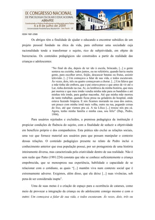 ISSN 1981-2566

        Os abrigos têm a finalidade de ajudar o educando a encontrar subsídios de um
projeto pessoal fundado na ética da vida, para enfrentar uma sociedade cuja
racionalidade tende a transformar o sujeito, rico de subjetividade, em objeto de
burocracias. Os conteúdos pedagógicos são construídos a partir da realidade das
crianças e adolescentes:

                       “No final do dia, depois de ter ido à escola, brincado, [...] a gente
                       sentava na cozinha, todos juntos, ou no refeitório, quando havia muita
                       gente, para escolher arroz, feijão, descascar batatas ou frutas, assistir
                       televisão. [...] Um começava a falar de sua vida, e todos escutavam.
                       Às vezes, dois, três ou quatro começavam a chorar. [...] Um falava que
                       a mãe tinha ido embora, que o pai estava preso e que antes de vir até o
                       Lar, tinha dormido na rua. Aí, eu lembrava da minha história, que meu
                       pai morreu e que meu irmão vendia minha mãe para os bandidos e até
                       minhas três irmãs, para ganhar maconha. Até que minha mãe morreu
                       de tanto trabalhar, quando ficou presa na geladeira do hospital, onde
                       estava fazendo limpeza. E nós ficamos morando na casa dos outros,
                       um pouco com minha irmã mais velha, outro na rua, pegando coisas
                       do lixo, até que viemos pra cá. A tia Lilica [...] trouxe nós pra cá.
                       Agora, tenho minha família e minha casa, sou feliz” (Dep., Pedro,
                       1994).
        Para usuários rejeitados e excluídos, a premissa pedagógica da instituição é
propiciar condições de fluência do sujeito, com a finalidade de seduzir a objetividade
em benefício próprio e dos companheiros. Esta prática não exclui as relações sociais,
uma vez que fornece material aos usuários para que possam manipular o contexto
dessas relações. O conteúdo pedagógico presente no relato de Pedro inclui o
conhecimento anterior que essa população possui, por ser protagonista de uma história
inteiramente diversa, mas caracterizada pela criatividade dentro de sua realidade. Não é
sem razão que Patto (1991:224) constata que não se conhece suficientemente a criança
empobrecida, que se menospreza sua experiência, habilidade e capacidade de se
relacionar com o cotidiano, as quais “[...] mantêm viva num contexto social que é
extremamente adverso. Exigimos, além disso, que ela deixe [...] suas vivências, sob
pena de ser considerada inapta”.

        Uma de suas metas é a criação de espaço para a ocorrência de catarses, como
meio de provocar a integração da criança ou do adolescente consigo mesmo e com o
outro: Um começava a falar de sua vida, e todos escutavam. Às vezes, dois, três ou
 