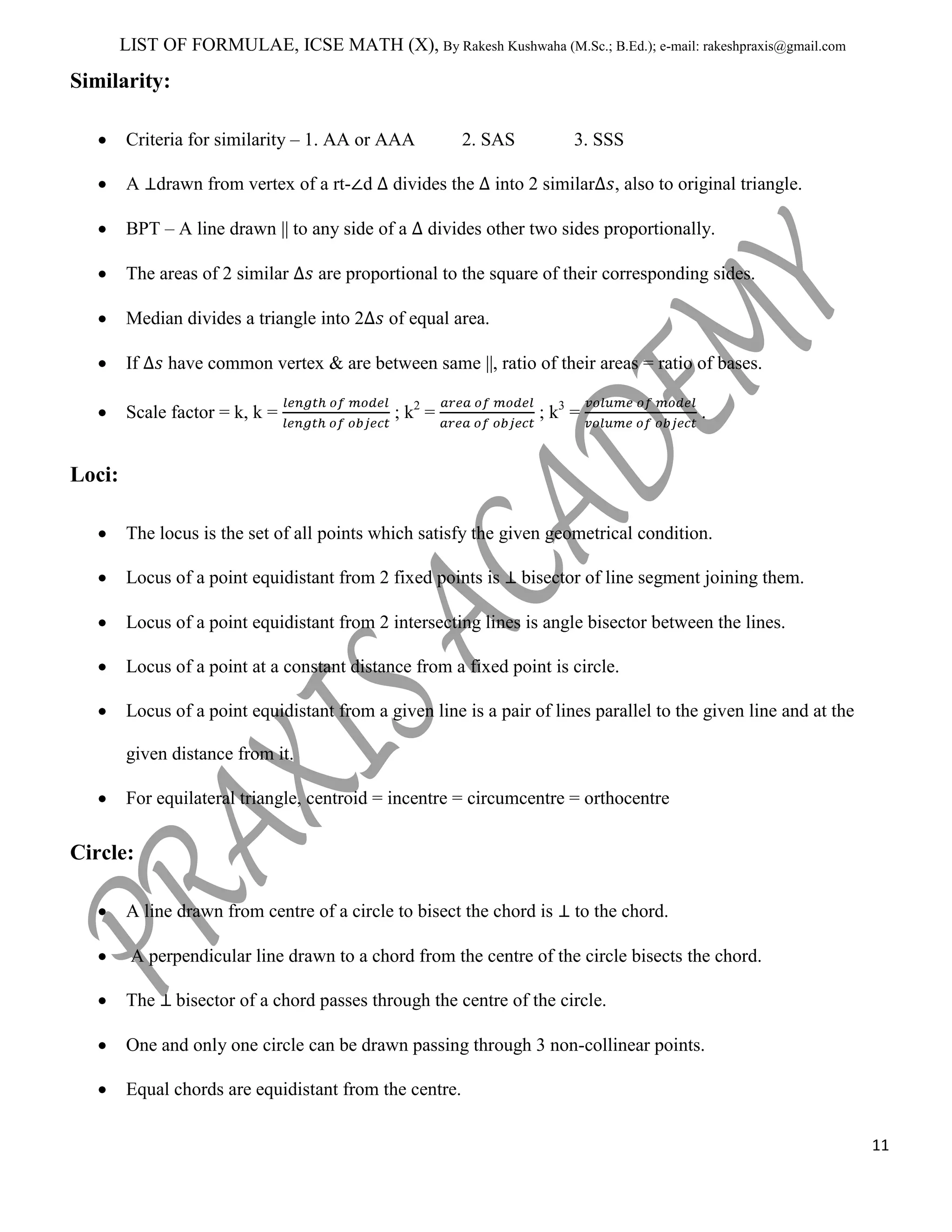 LIST OF FORMULAE, ICSE MATH (X), By Rakesh Kushwaha (M.Sc.; B.Ed.); e-mail: rakeshpraxis@gmail.com

Similarity:
Criteria for similarity – 1. AA or AAA
A drawn from vertex of a rt- d

divides the

BPT – A line drawn || to any side of a
The areas of 2 similar

3. SSS

into 2 similar

, also to original triangle.

divides other two sides proportionally.

are proportional to the square of their corresponding sides.

Median divides a triangle into 2
If

2. SAS

of equal area.

have common vertex & are between same ||, ratio of their areas = ratio of bases.

Scale factor = k, k =

; k2 =

; k3 =

.

Loci:
The locus is the set of all points which satisfy the given geometrical condition.
Locus of a point equidistant from 2 fixed points is

bisector of line segment joining them.

Locus of a point equidistant from 2 intersecting lines is angle bisector between the lines.
Locus of a point at a constant distance from a fixed point is circle.
Locus of a point equidistant from a given line is a pair of lines parallel to the given line and at the
given distance from it.
For equilateral triangle, centroid = incentre = circumcentre = orthocentre

Circle:
A line drawn from centre of a circle to bisect the chord is

to the chord.

A perpendicular line drawn to a chord from the centre of the circle bisects the chord.
The

bisector of a chord passes through the centre of the circle.

One and only one circle can be drawn passing through 3 non-collinear points.
Equal chords are equidistant from the centre.
11

 
