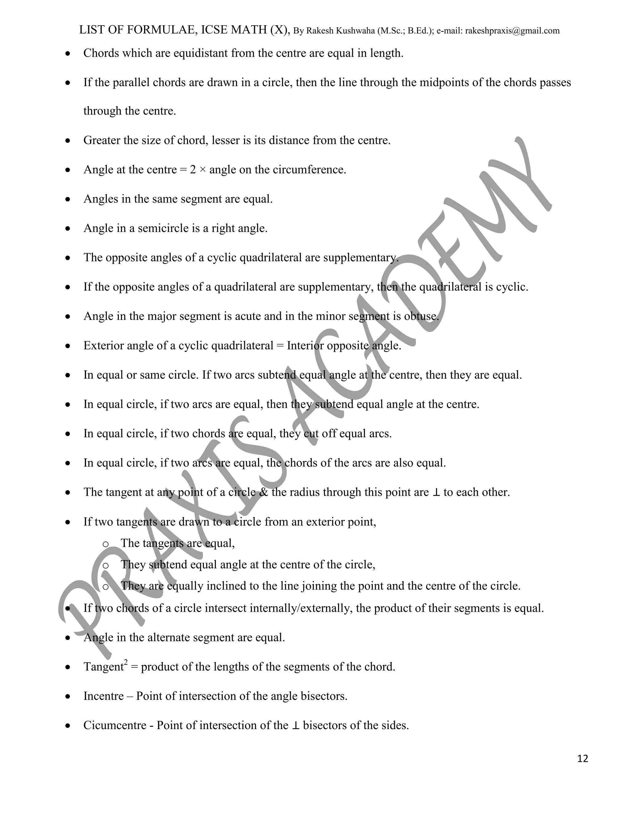 LIST OF FORMULAE, ICSE MATH (X), By Rakesh Kushwaha (M.Sc.; B.Ed.); e-mail: rakeshpraxis@gmail.com
Chords which are equidistant from the centre are equal in length.
If the parallel chords are drawn in a circle, then the line through the midpoints of the chords passes
through the centre.
Greater the size of chord, lesser is its distance from the centre.
Angle at the centre = 2 × angle on the circumference.
Angles in the same segment are equal.
Angle in a semicircle is a right angle.
The opposite angles of a cyclic quadrilateral are supplementary.
If the opposite angles of a quadrilateral are supplementary, then the quadrilateral is cyclic.
Angle in the major segment is acute and in the minor segment is obtuse.
Exterior angle of a cyclic quadrilateral = Interior opposite angle.
In equal or same circle. If two arcs subtend equal angle at the centre, then they are equal.
In equal circle, if two arcs are equal, then they subtend equal angle at the centre.
In equal circle, if two chords are equal, they cut off equal arcs.
In equal circle, if two arcs are equal, the chords of the arcs are also equal.
The tangent at any point of a circle & the radius through this point are

to each other.

If two tangents are drawn to a circle from an exterior point,
o The tangents are equal,
o They subtend equal angle at the centre of the circle,
o They are equally inclined to the line joining the point and the centre of the circle.
If two chords of a circle intersect internally/externally, the product of their segments is equal.
Angle in the alternate segment are equal.
Tangent2 = product of the lengths of the segments of the chord.
Incentre – Point of intersection of the angle bisectors.
Cicumcentre - Point of intersection of the

bisectors of the sides.
12

 