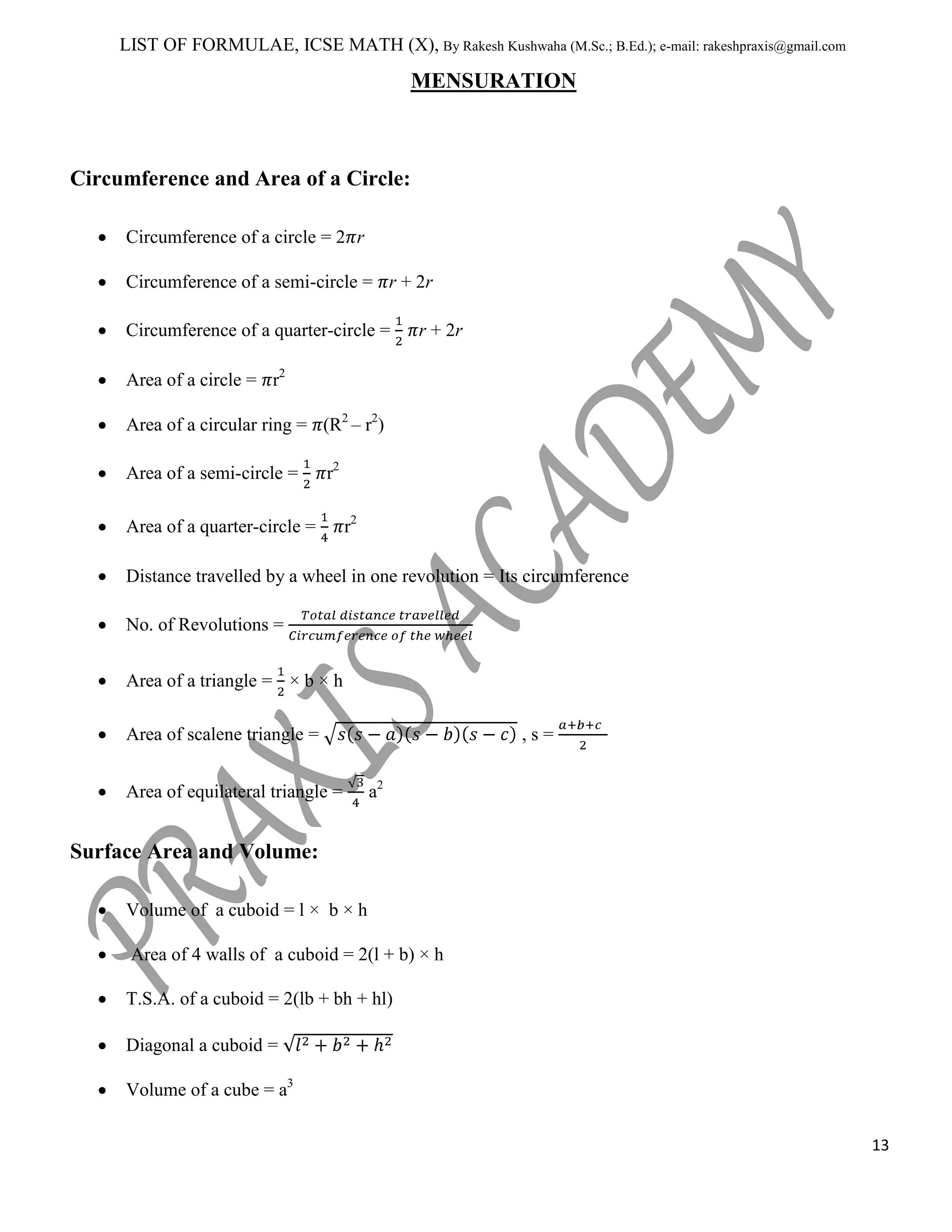 LIST OF FORMULAE, ICSE MATH (X), By Rakesh Kushwaha (M.Sc.; B.Ed.); e-mail: rakeshpraxis@gmail.com

MENSURATION

Circumference and Area of a Circle:
Circumference of a circle = 2 r
Circumference of a semi-circle = r + 2r
Circumference of a quarter-circle =

r + 2r

Area of a circle = r2
Area of a circular ring = (R2 – r2)
Area of a semi-circle =

r2

Area of a quarter-circle =

r2

Distance travelled by a wheel in one revolution = Its circumference
No. of Revolutions =
Area of a triangle = × b × h
Area of scalene triangle =
Area of equilateral triangle =

,s=
a2

Surface Area and Volume:
Volume of a cuboid = l × b × h
Area of 4 walls of a cuboid = 2(l + b) × h
T.S.A. of a cuboid = 2(lb + bh + hl)
Diagonal a cuboid =
Volume of a cube = a3
13

 
