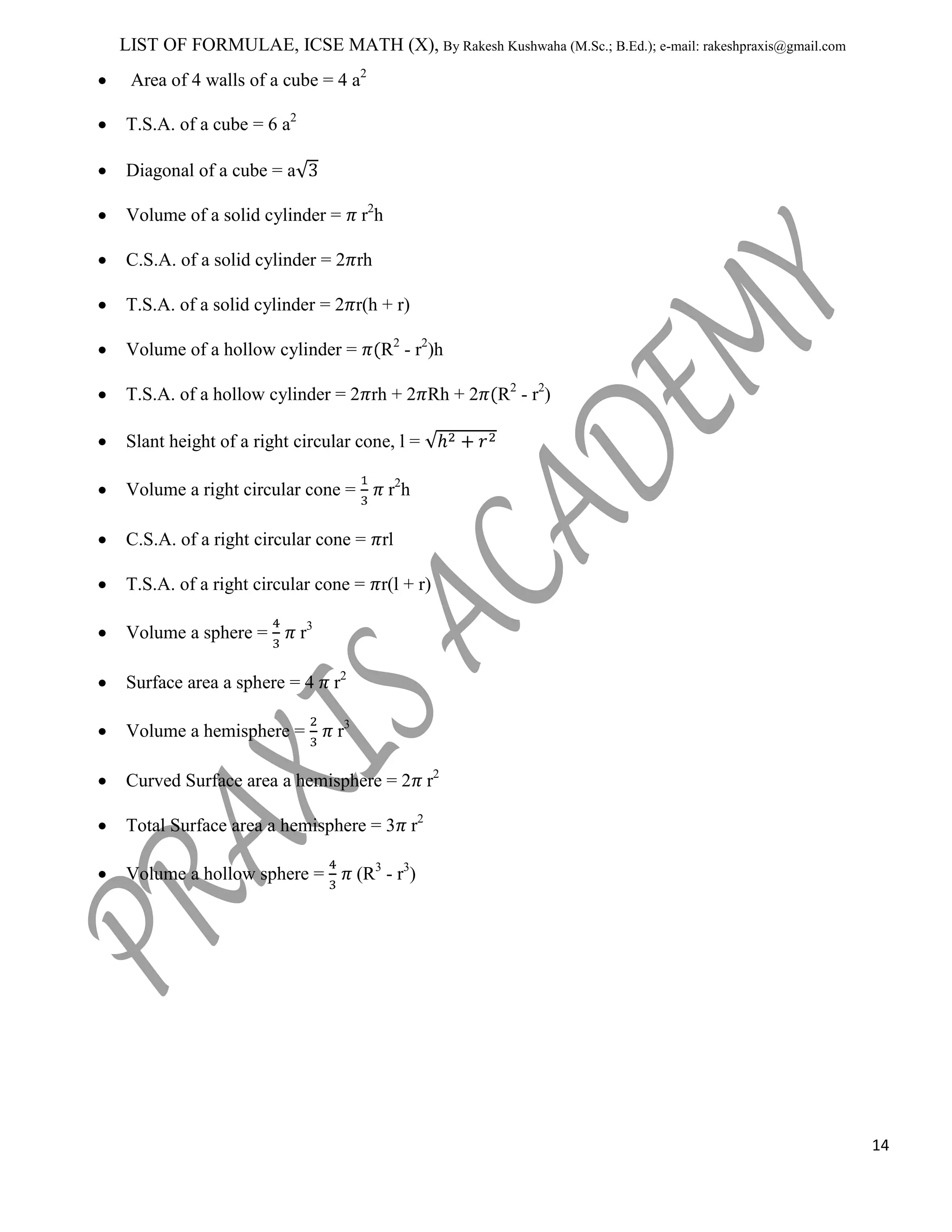 LIST OF FORMULAE, ICSE MATH (X), By Rakesh Kushwaha (M.Sc.; B.Ed.); e-mail: rakeshpraxis@gmail.com
Area of 4 walls of a cube = 4 a2
T.S.A. of a cube = 6 a2
Diagonal of a cube = a
r2h

Volume of a solid cylinder =

C.S.A. of a solid cylinder = 2 rh
T.S.A. of a solid cylinder = 2 r(h + r)
Volume of a hollow cylinder =

R2 - r2)h

T.S.A. of a hollow cylinder = 2 rh + 2 Rh + 2

R2 - r2)

Slant height of a right circular cone, l =
Volume a right circular cone =

r2h

C.S.A. of a right circular cone = rl
T.S.A. of a right circular cone = r(l + r)
Volume a sphere =

r3

Surface area a sphere = 4

r2

Volume a hemisphere =

r3

Curved Surface area a hemisphere = 2 r2
Total Surface area a hemisphere = 3 r2
Volume a hollow sphere =

(R3 - r3)

14

 