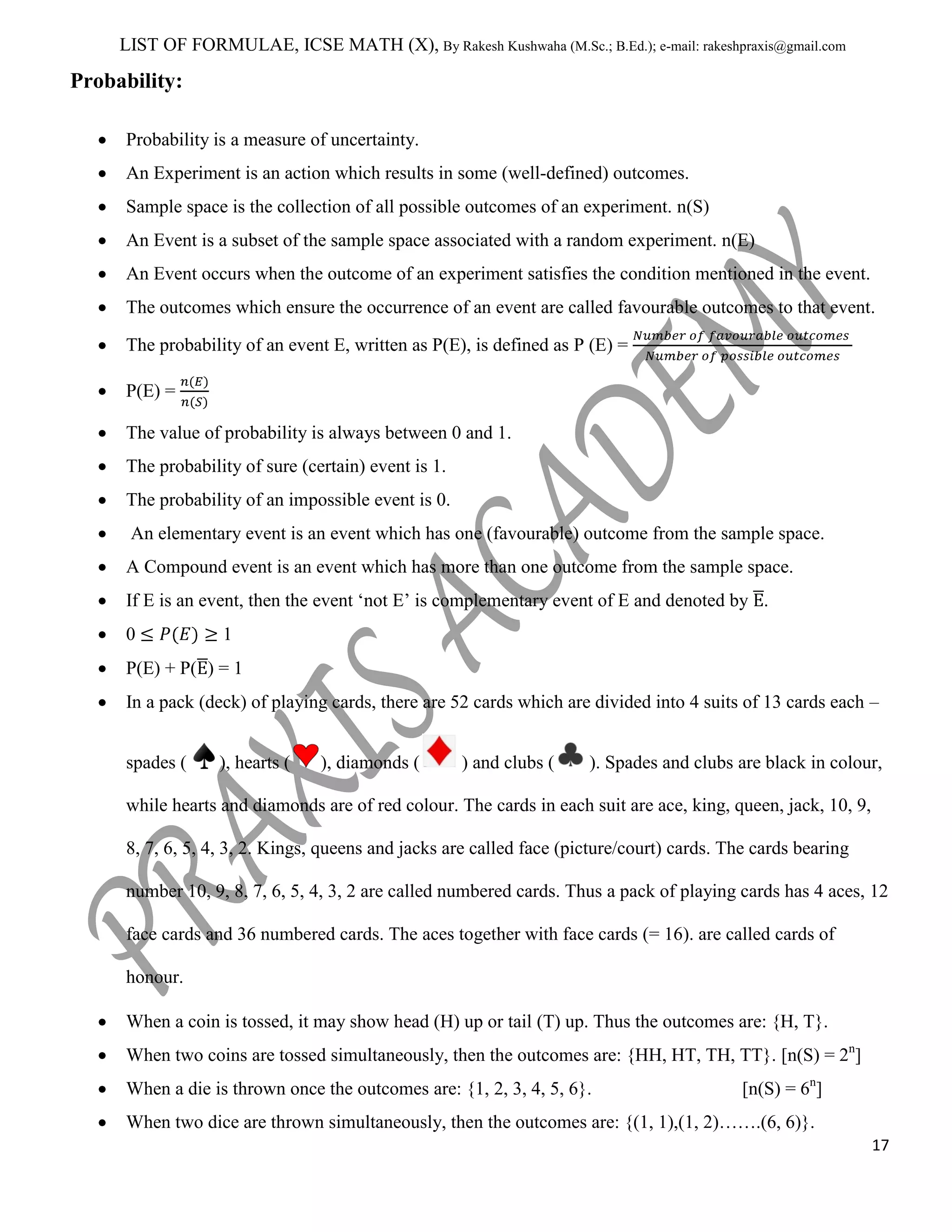 LIST OF FORMULAE, ICSE MATH (X), By Rakesh Kushwaha (M.Sc.; B.Ed.); e-mail: rakeshpraxis@gmail.com

Probability:
Probability is a measure of uncertainty.
An Experiment is an action which results in some (well-defined) outcomes.
Sample space is the collection of all possible outcomes of an experiment. n(S)
An Event is a subset of the sample space associated with a random experiment. n(E)
An Event occurs when the outcome of an experiment satisfies the condition mentioned in the event.
The outcomes which ensure the occurrence of an event are called favourable outcomes to that event.
The probability of an event E, written as P(E), is defined as P (E) =
P(E) =
The value of probability is always between 0 and 1.
The probability of sure (certain) event is 1.
The probability of an impossible event is 0.
An elementary event is an event which has one (favourable) outcome from the sample space.
A Compound event is an event which has more than one outcome from the sample space.
If E is an event, then the event „not E‟ is complementary event of E and denoted by .
0

1

P(E) + P( ) = 1
In a pack (deck) of playing cards, there are 52 cards which are divided into 4 suits of 13 cards each –
spades (

), hearts (

), diamonds (

) and clubs (

). Spades and clubs are black in colour,

while hearts and diamonds are of red colour. The cards in each suit are ace, king, queen, jack, 10, 9,
8, 7, 6, 5, 4, 3, 2. Kings, queens and jacks are called face (picture/court) cards. The cards bearing
number 10, 9, 8, 7, 6, 5, 4, 3, 2 are called numbered cards. Thus a pack of playing cards has 4 aces, 12
face cards and 36 numbered cards. The aces together with face cards (= 16). are called cards of
honour.
When a coin is tossed, it may show head (H) up or tail (T) up. Thus the outcomes are: {H, T}.
When two coins are tossed simultaneously, then the outcomes are: {HH, HT, TH, TT}. [n(S) = 2n]
When a die is thrown once the outcomes are: {1, 2, 3, 4, 5, 6}.

[n(S) = 6n]

When two dice are thrown simultaneously, then the outcomes are: {(1, 1),(1, 2)…….(6, 6)}.
17

 