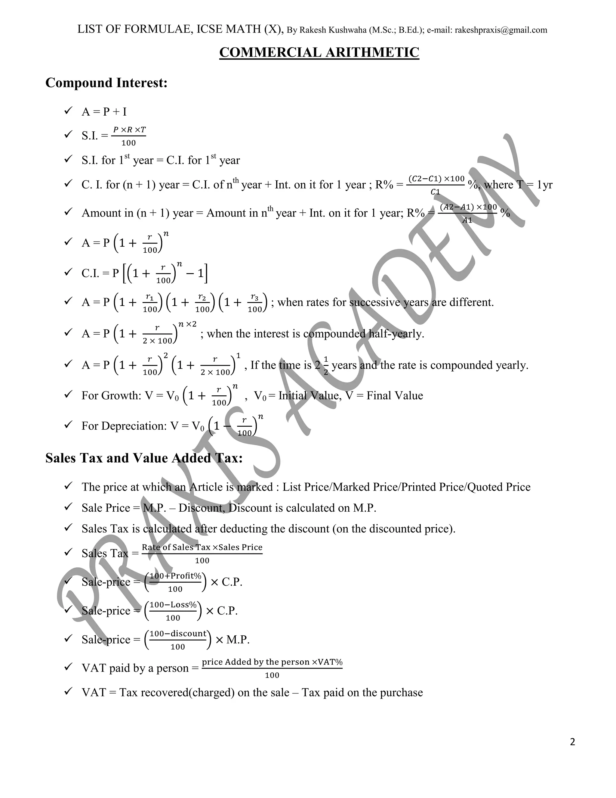 LIST OF FORMULAE, ICSE MATH (X), By Rakesh Kushwaha (M.Sc.; B.Ed.); e-mail: rakeshpraxis@gmail.com

COMMERCIAL ARITHMETIC
Compound Interest:
 A=P+I
 S.I. =
 S.I. for 1st year = C.I. for 1st year
 C. I. for (n + 1) year = C.I. of nth year + Int. on it for 1 year ; R% =

%, where T = 1yr

 Amount in (n + 1) year = Amount in nth year + Int. on it for 1 year; R% =

%

 A=P
 C.I. = P
 A=P
 A=P

; when rates for successive years are different.
; when the interest is compounded half-yearly.

 A=P

, If the time is 2 years and the rate is compounded yearly.

 For Growth: V = V0

, V0 = Initial Value, V = Final Value

 For Depreciation: V = V0

Sales Tax and Value Added Tax:
 The price at which an Article is marked : List Price/Marked Price/Printed Price/Quoted Price
 Sale Price = M.P. – Discount, Discount is calculated on M.P.
 Sales Tax is calculated after deducting the discount (on the discounted price).
 Sales Tax =
 Sale-price =
 Sale-price =
 Sale-price =

C.P.
C.P.
M.P.

 VAT paid by a person =
 VAT = Tax recovered(charged) on the sale – Tax paid on the purchase

2

 