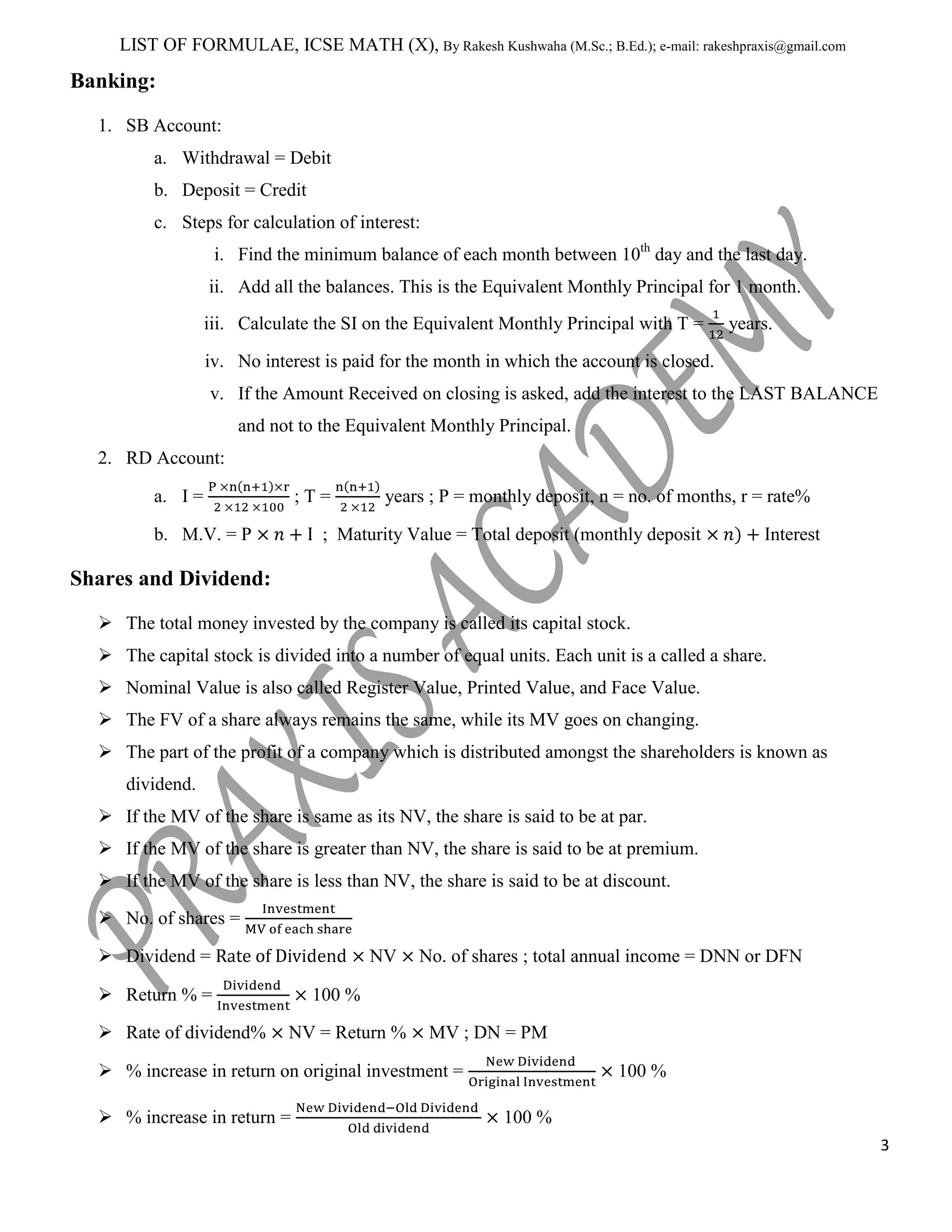 LIST OF FORMULAE, ICSE MATH (X), By Rakesh Kushwaha (M.Sc.; B.Ed.); e-mail: rakeshpraxis@gmail.com

Banking:
1. SB Account:
a. Withdrawal = Debit
b. Deposit = Credit
c. Steps for calculation of interest:
i. Find the minimum balance of each month between 10th day and the last day.
ii. Add all the balances. This is the Equivalent Monthly Principal for 1 month.
iii. Calculate the SI on the Equivalent Monthly Principal with T =

years.

iv. No interest is paid for the month in which the account is closed.
v. If the Amount Received on closing is asked, add the interest to the LAST BALANCE
and not to the Equivalent Monthly Principal.
2. RD Account:
a. I =

;T=

b. M.V. = P

years ; P = monthly deposit, n = no. of months, r = rate%

; Maturity Value = Total deposit (monthly deposit

nterest

Shares and Dividend:
 The total money invested by the company is called its capital stock.
 The capital stock is divided into a number of equal units. Each unit is a called a share.
 Nominal Value is also called Register Value, Printed Value, and Face Value.
 The FV of a share always remains the same, while its MV goes on changing.
 The part of the profit of a company which is distributed amongst the shareholders is known as
dividend.
 If the MV of the share is same as its NV, the share is said to be at par.
 If the MV of the share is greater than NV, the share is said to be at premium.
 If the MV of the share is less than NV, the share is said to be at discount.
 No. of shares =
 Dividend =

NV

 Return % =
 Rate of dividend%

No. of shares ; total annual income = DNN or DFN

100 %
NV = Return %

MV ; DN = PM

 % increase in return on original investment =
 % increase in return =

100 %
100 %
3

 
