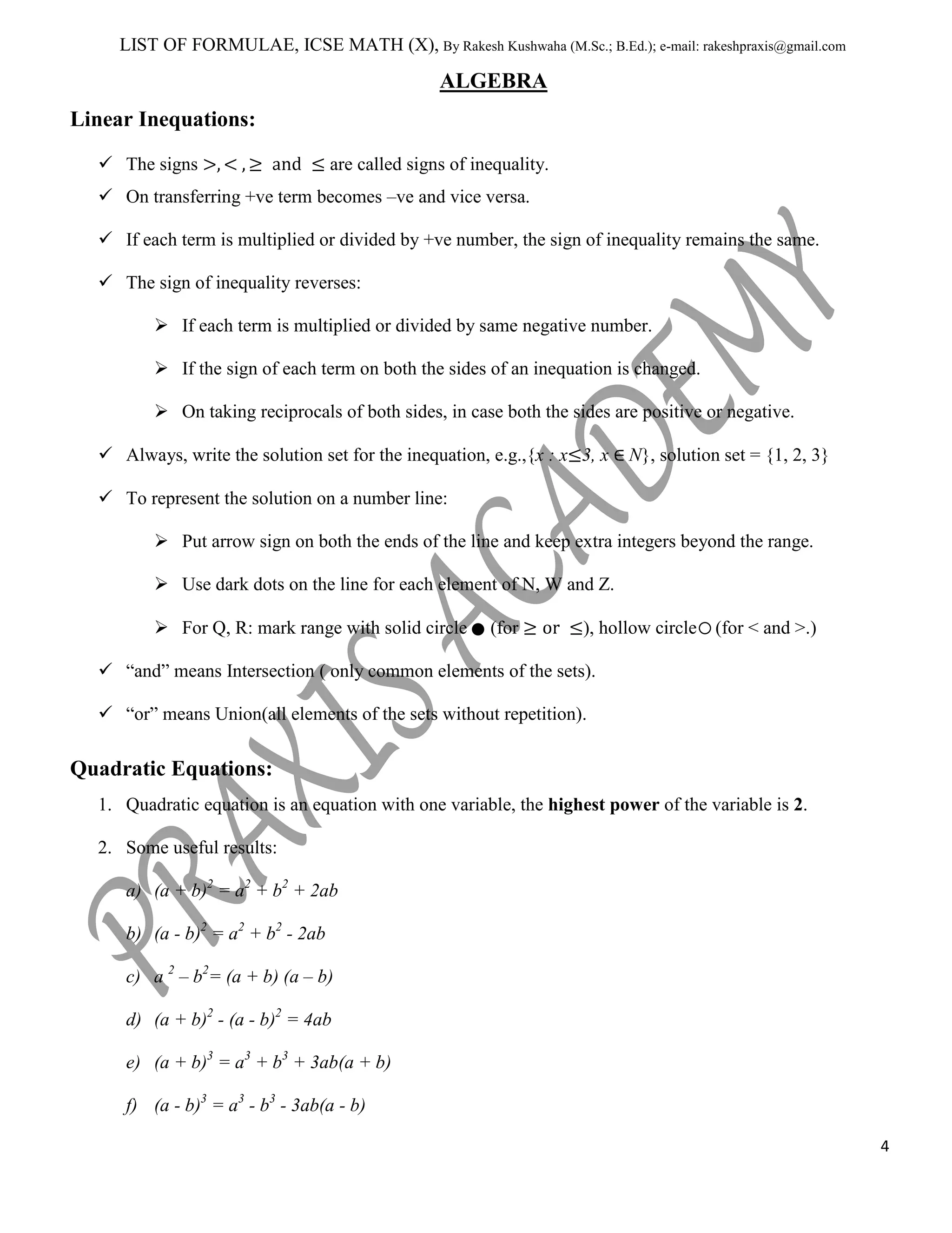 LIST OF FORMULAE, ICSE MATH (X), By Rakesh Kushwaha (M.Sc.; B.Ed.); e-mail: rakeshpraxis@gmail.com

ALGEBRA
Linear Inequations:
 The signs

are called signs of inequality.

 On transferring +ve term becomes –ve and vice versa.
 If each term is multiplied or divided by +ve number, the sign of inequality remains the same.
 The sign of inequality reverses:
 If each term is multiplied or divided by same negative number.
 If the sign of each term on both the sides of an inequation is changed.
 On taking reciprocals of both sides, in case both the sides are positive or negative.
 Always, write the solution set for the inequation, e.g.,{x : x 3, x

N}, solution set = {1, 2, 3}

 To represent the solution on a number line:
 Put arrow sign on both the ends of the line and keep extra integers beyond the range.
 Use dark dots on the line for each element of N, W and Z.
 For Q, R: mark range with solid circle

(for

), hollow circle

(for < and >.)

 “and” means Intersection ( only common elements of the sets).
 “or” means Union(all elements of the sets without repetition).

Quadratic Equations:
1. Quadratic equation is an equation with one variable, the highest power of the variable is 2.
2. Some useful results:
a) (a + b)2 = a2 + b2 + 2ab
b) (a - b)2 = a2 + b2 - 2ab
c) a 2 – b2= (a + b) (a – b)
d) (a + b)2 - (a - b)2 = 4ab
e) (a + b)3 = a3 + b3 + 3ab(a + b)
f) (a - b)3 = a3 - b3 - 3ab(a - b)
4

 