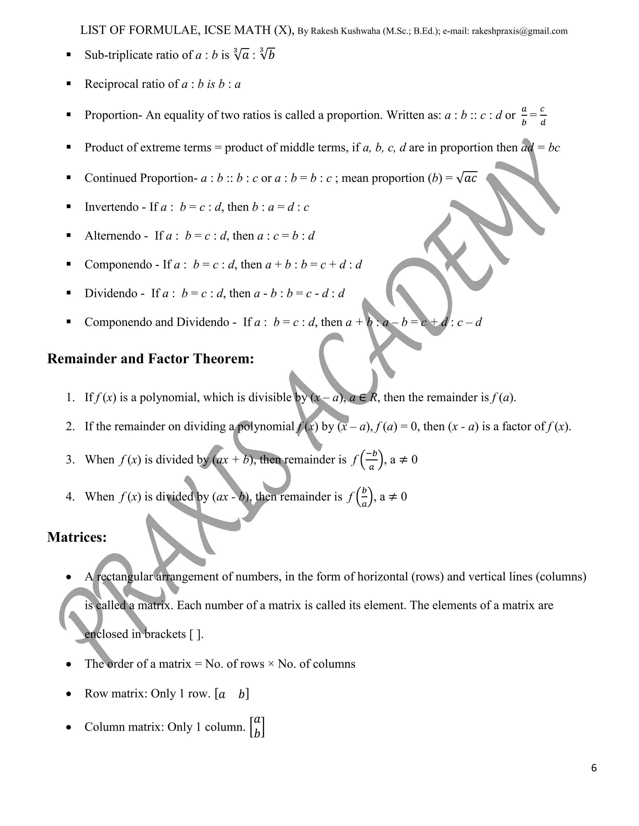 LIST OF FORMULAE, ICSE MATH (X), By Rakesh Kushwaha (M.Sc.; B.Ed.); e-mail: rakeshpraxis@gmail.com


Sub-triplicate ratio of a : b is



Reciprocal ratio of a : b is b : a



Proportion- An equality of two ratios is called a proportion. Written as: a : b :: c : d or



Product of extreme terms = product of middle terms, if a, b, c, d are in proportion then ad = bc



Continued Proportion- a : b :: b : c or a : b = b : c ; mean proportion (b) =



Invertendo - If a : b = c : d, then b : a = d : c



Alternendo - If a : b = c : d, then a : c = b : d



Componendo - If a : b = c : d, then a + b : b = c + d : d



Dividendo - If a : b = c : d, then a - b : b = c - d : d



Componendo and Dividendo - If a : b = c : d, then a + b : a – b = c + d : c – d

:

=

Remainder and Factor Theorem:
1. If f (x) is a polynomial, which is divisible by (x – a), a

R, then the remainder is f (a).

2. If the remainder on dividing a polynomial f (x) by (x – a), f (a) = 0, then (x - a) is a factor of f (x).
3. When f (x) is divided by (ax + b), then remainder is f
4. When f (x) is divided by (ax - b), then remainder is f

,a
,a

0
0

Matrices:
A rectangular arrangement of numbers, in the form of horizontal (rows) and vertical lines (columns)
is called a matrix. Each number of a matrix is called its element. The elements of a matrix are
enclosed in brackets [ ].
The order of a matrix = No. of rows × No. of columns
Row matrix: Only 1 row.
Column matrix: Only 1 column.
6

 