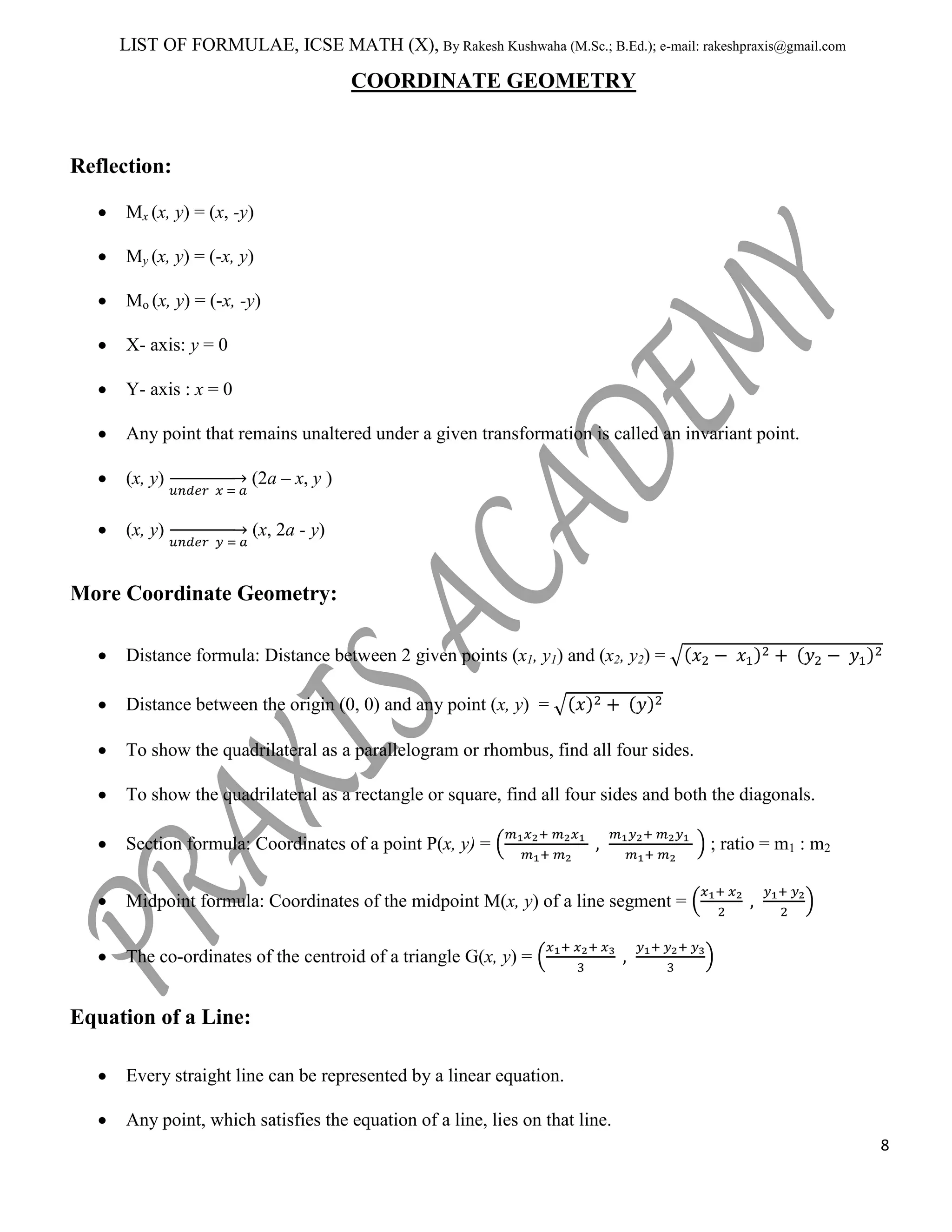 LIST OF FORMULAE, ICSE MATH (X), By Rakesh Kushwaha (M.Sc.; B.Ed.); e-mail: rakeshpraxis@gmail.com

COORDINATE GEOMETRY

Reflection:
Mx (x, y) = (x, -y)
My (x, y) = (-x, y)
Mo (x, y) = (-x, -y)
X- axis: y = 0
Y- axis : x = 0
Any point that remains unaltered under a given transformation is called an invariant point.
(x, y)

(2a – x, y )

(x, y)

(x, 2a - y)

More Coordinate Geometry:
Distance formula: Distance between 2 given points (x1, y1) and (x2, y2) =
Distance between the origin (0, 0) and any point (x, y) =
To show the quadrilateral as a parallelogram or rhombus, find all four sides.
To show the quadrilateral as a rectangle or square, find all four sides and both the diagonals.
Section formula: Coordinates of a point P(x, y) =

; ratio = m1 : m2

Midpoint formula: Coordinates of the midpoint M(x, y) of a line segment =
The co-ordinates of the centroid of a triangle G(x, y) =

Equation of a Line:
Every straight line can be represented by a linear equation.
Any point, which satisfies the equation of a line, lies on that line.
8

 