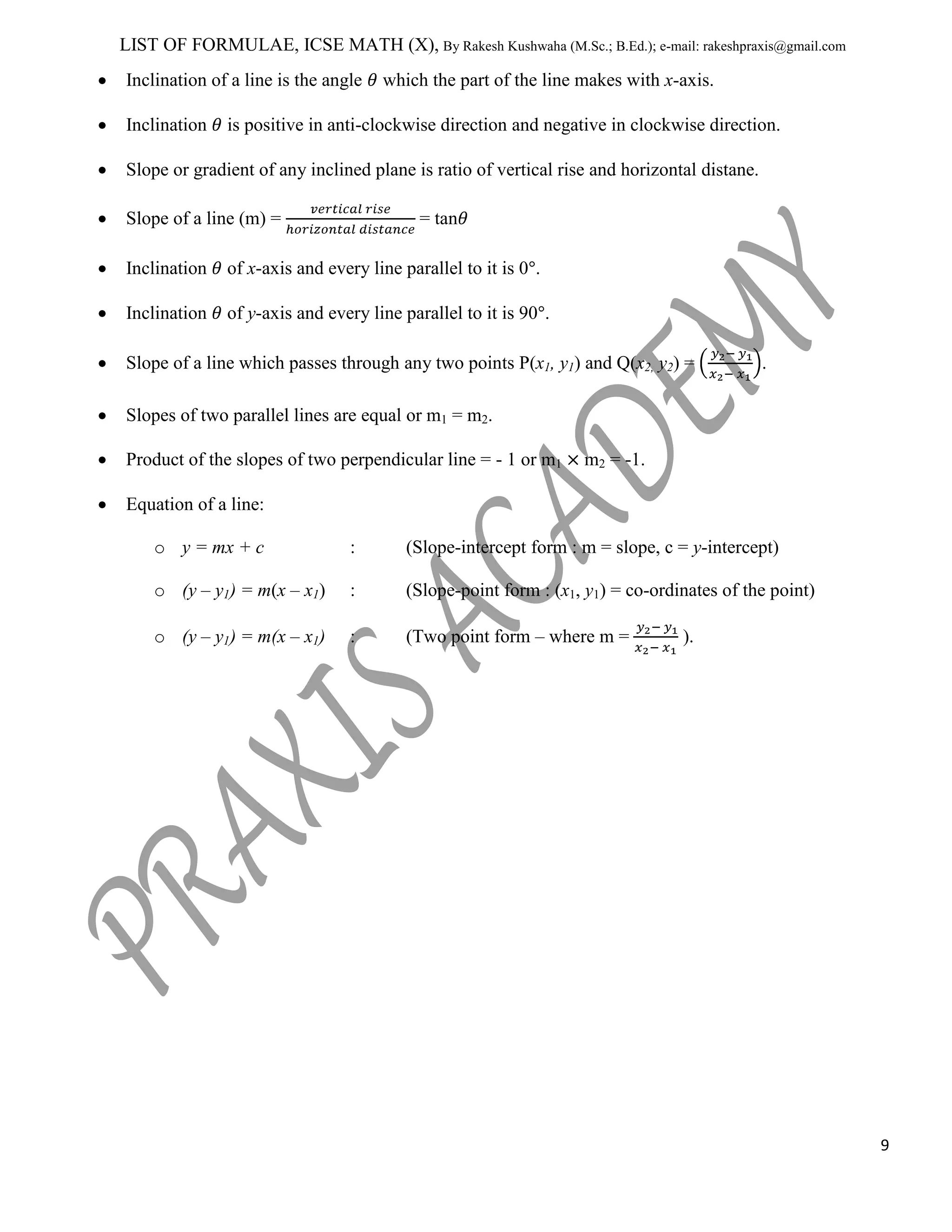 LIST OF FORMULAE, ICSE MATH (X), By Rakesh Kushwaha (M.Sc.; B.Ed.); e-mail: rakeshpraxis@gmail.com
Inclination of a line is the angle
Inclination

which the part of the line makes with x-axis.

is positive in anti-clockwise direction and negative in clockwise direction.

Slope or gradient of any inclined plane is ratio of vertical rise and horizontal distane.
Slope of a line (m) =

= tan

Inclination

of x-axis and every line parallel to it is 0 .

Inclination

of y-axis and every line parallel to it is 90 .

Slope of a line which passes through any two points P(x1, y1) and Q(x2, y2) =

.

Slopes of two parallel lines are equal or m1 = m2.
Product of the slopes of two perpendicular line = - 1 or m1

m2 = -1.

Equation of a line:
o y = mx + c

:

(Slope-intercept form : m = slope, c = y-intercept)

o (y – y1) = m(x – x1)

:

(Slope-point form : (x1, y1) = co-ordinates of the point)

o (y – y1) = m(x – x1)

:

(Two point form – where m =

).

9

 