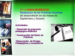 7mo Y GRAN MOMENTO!!
    Realización de las Prácticas Docentes
    Se desarrollarán en los meses de
    Septiembre y Octubre

Actividades:
• Desarrollo de propuesta
pedagógico-didáctica
• Construcción del Diario de
        Prácticas
•Observación de Parejas
Pedagógicas y compañeros
 