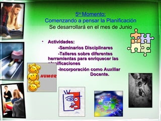 5to Momento:
    Comenzando a pensar la Planificación
     Se desarrollará en el mes de Junio

•    Actividades:
          -Seminarios Disciplinares
          -Talleres sobre diferentes
     herramientas para enriquecer las
     planificaciones
          -Incorporación como Auxiliar
                         Docente.
 