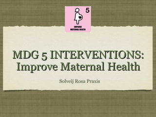 MDG 5 INTERVENTIONS:MDG 5 INTERVENTIONS:
Improve Maternal HealthImprove Maternal Health
Solveij Rosa Praxis
 