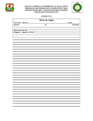 ESCUELA NORMAL SUPERIOR DE ACACIAS- META 
PROGRAMA DE FORMACION COMPLEMENTARIA 
TERCER SEMESTRE “CONOCIENDO REALIDADES” 
EQUIPO DE INVESTIGACION 
ANEXO Nª4: 
Diario de campo 
Institución educativa _____________________________________________Grado_________ 
Docente en formación: 
____________________________________________________________________________ 
____________________________________________________________________________ 
Observación del día ____________________________________________________________ 
Pregunta o aspectos a tratar:____________________________________________________ 
____________________________________________________________________________ 
 