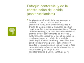 Enfoque contextual y de la
construcción de la vida
(construccionista)
§  La visión construccionista sostiene que la
realidad no es un dato natural y
predeterminado, sino que se construye a
través de las prácticas y discursos que han
surgido en las relaciones psicosociales. “Como
una epistemología, el construccionismo social
plantea que el conocimiento es histórica y
culturalmente específico y que el lenguaje es
mucho más que un reflejo de la realidad,
puesto que el conocimiento y la realidad son
condiciones previas para el pensamiento y
para las formas de acción social; y que el foco
de análisis debería estar en la interacción, en
los procesos y en las prácticas
sociales" (Young & Collin, 2004, p. 377).
 