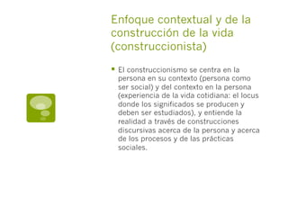 §  El construccionismo se centra en la
persona en su contexto (persona como
ser social) y del contexto en la persona
(experiencia de la vida cotidiana: el locus
donde los significados se producen y
deben ser estudiados), y entiende la
realidad a través de construcciones
discursivas acerca de la persona y acerca
de los procesos y de las prácticas
sociales.
Enfoque contextual y de la
construcción de la vida
(construccionista)
 