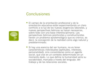 Conclusiones
§  El campo de la orientación profesional y de la
orientación educativa están experimentando un claro
conflicto a la luz de las nuevas exigencias laborales, y
nuevas perspectivas teóricas se hacen necesarias,
sobre todo con una base interdisciplinaria. Las
perspectivas teóricas positivistas y constructivistas
tienen un problema epistemológico que es crónico, es
decir, la concepción de la realidad como algo natural y
predeterminado.
§  Si hay una esencia del ser humano, no es tener
características individuales (aptitudes, intereses,
personalidad), sino consolidarse como un agente
social, que vive en un contexto determinado en un
momento dado. Lo que define la humanidad sería su
sociabilidad, marcada a través del lenguaje, del
trabajo y de las relaciones sociales.
 