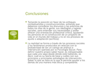 Conclusiones
§  Tomando la posición en favor de los enfoques
contextualistas y construccionistas, entiendo que
debemos considerar los discursos y las prácticas de
todos los días de la gente, sus ideologías y lugares
sociales, para entender sus necesidades y poder
ofrecer una orientación profesional crítica, ayudando
las personas en la construcción de un proyecto de
vida en el mundo del trabajo y no en los procesos de
ajuste o adaptación (acrítica).
§  La realidad se forma a través de los procesos sociales
y los fenómenos producidos en relación con la
probabilidad de ser un campo de análisis e
intervención operada por la Psicología Social. Para
definir nuestro propio saber hacer, es indispensable
que cada uno sepa desde dónde está hablando, es
decir, cuál es su teoría de base y cuáles son sus
principios y principales estrategias de intervención.
Saber lo que se hace es lo que le permite ayudar a los
demás de una manera más ética y competente.
 